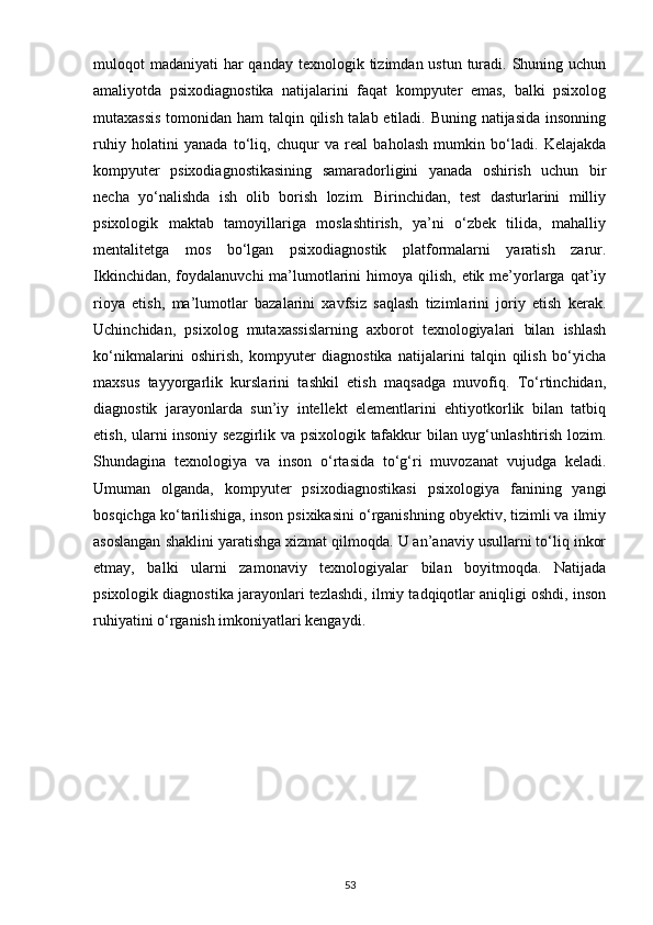 muloqot  madaniyati  har  qanday  texnologik tizimdan ustun turadi. Shuning uchun
amaliyotda   psixodiagnostika   natijalarini   faqat   kompyuter   emas,   balki   psixolog
mutaxassis  tomonidan ham  talqin qilish talab etiladi. Buning natijasida insonning
ruhiy   holatini   yanada   to‘liq,   chuqur   va   real   baholash   mumkin   bo‘ladi.   Kelajakda
kompyuter   psixodiagnostikasining   samaradorligini   yanada   oshirish   uchun   bir
necha   yo‘nalishda   ish   olib   borish   lozim.   Birinchidan,   test   dasturlarini   milliy
psixologik   maktab   tamoyillariga   moslashtirish,   ya’ni   o‘zbek   tilida,   mahalliy
mentalitetga   mos   bo‘lgan   psixodiagnostik   platformalarni   yaratish   zarur.
Ikkinchidan,  foydalanuvchi  ma’lumotlarini  himoya qilish,  etik me’yorlarga qat’iy
rioya   etish,   ma’lumotlar   bazalarini   xavfsiz   saqlash   tizimlarini   joriy   etish   kerak.
Uchinchidan,   psixolog   mutaxassislarning   axborot   texnologiyalari   bilan   ishlash
ko‘nikmalarini   oshirish,   kompyuter   diagnostika   natijalarini   talqin   qilish   bo‘yicha
maxsus   tayyorgarlik   kurslarini   tashkil   etish   maqsadga   muvofiq.   To‘rtinchidan,
diagnostik   jarayonlarda   sun’iy   intellekt   elementlarini   ehtiyotkorlik   bilan   tatbiq
etish, ularni insoniy sezgirlik va psixologik tafakkur bilan uyg‘unlashtirish lozim.
Shundagina   texnologiya   va   inson   o‘rtasida   to‘g‘ri   muvozanat   vujudga   keladi.
Umuman   olganda,   kompyuter   psixodiagnostikasi   psixologiya   fanining   yangi
bosqichga ko‘tarilishiga, inson psixikasini o‘rganishning obyektiv, tizimli va ilmiy
asoslangan shaklini yaratishga xizmat qilmoqda. U an’anaviy usullarni to‘liq inkor
etmay,   balki   ularni   zamonaviy   texnologiyalar   bilan   boyitmoqda.   Natijada
psixologik diagnostika jarayonlari tezlashdi, ilmiy tadqiqotlar aniqligi oshdi, inson
ruhiyatini o‘rganish imkoniyatlari kengaydi.
53 