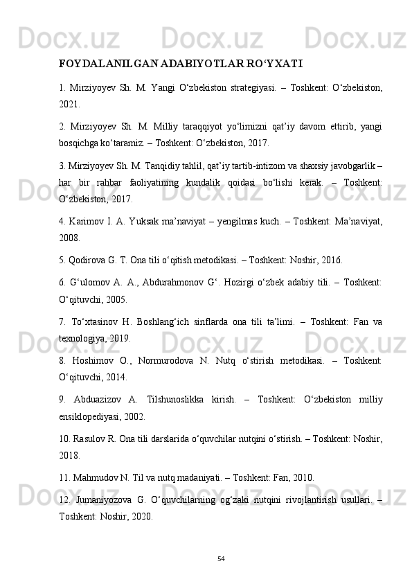 FOYDALANILGAN ADABIYOTLAR RO‘YXATI
1.   Mirziyoyev   Sh.   M.   Yangi   O‘zbekiston   strategiyasi.   –   Toshkent:   O‘zbekiston,
2021.
2.   Mirziyoyev   Sh.   M.   Milliy   taraqqiyot   yo‘limizni   qat’iy   davom   ettirib,   yangi
bosqichga ko‘taramiz. – Toshkent: O‘zbekiston, 2017.
3. Mirziyoyev Sh. M. Tanqidiy tahlil, qat’iy tartib-intizom va shaxsiy javobgarlik –
har   bir   rahbar   faoliyatining   kundalik   qoidasi   bo‘lishi   kerak.   –   Toshkent:
O‘zbekiston, 2017.
4. Karimov I. A. Yuksak ma’naviyat  – yengilmas kuch. – Toshkent:  Ma’naviyat,
2008.
5. Qodirova G. T. Ona tili o‘qitish metodikasi. – Toshkent: Noshir, 2016.
6.   G‘ulomov   A.   A.,   Abdurahmonov   G‘.   Hozirgi   o‘zbek   adabiy   tili.   –   Toshkent:
O‘qituvchi, 2005.
7.   To‘xtasinov   H.   Boshlang‘ich   sinflarda   ona   tili   ta’limi.   –   Toshkent:   Fan   va
texnologiya, 2019.
8.   Hoshimov   O.,   Normurodova   N.   Nutq   o‘stirish   metodikasi.   –   Toshkent:
O‘qituvchi, 2014.
9.   Abduazizov   A.   Tilshunoslikka   kirish.   –   Toshkent:   O‘zbekiston   milliy
ensiklopediyasi, 2002.
10. Rasulov R. Ona tili darslarida o‘quvchilar nutqini o‘stirish. – Toshkent: Noshir,
2018.
11. Mahmudov N. Til va nutq madaniyati. – Toshkent: Fan, 2010.
12.   Jumaniyozova   G.   O‘quvchilarning   og‘zaki   nutqini   rivojlantirish   usullari.   –
Toshkent: Noshir, 2020.
54 