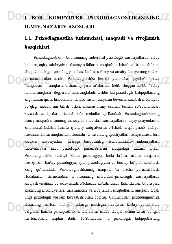 I   BOB.   KOMPYUTER   PSIXODIAGNOSTIKASINING
ILMIY-NAZARIY ASOSLARI
1.1.   Psixodiagnostika   tushunchasi,   maqsadi   va   rivojlanish
bosqichlari
             Psixodiagnostika – bu insonning individual-psixologik xususiyatlarini, ruhiy
holatini, aqliy salohiyatini, shaxsiy sifatlarini aniqlash, o‘lchash va baholash bilan
shug‘ullanadigan psixologiya sohasi bo‘lib, u ilmiy va amaliy faoliyatning muhim
yo‘nalishlaridan   biridir.   Psixodiagnostika   termini   yunoncha   “psyche”   –   ruh,
“diagnosis”   –   aniqlash,   tashxis   qo‘yish   so‘zlaridan   kelib   chiqqan   bo‘lib,   “ruhiy
holatni   aniqlash”   degan   ma’noni   anglatadi.   Ushbu   fan   psixologik   tadqiqotlarning
eng muhim qismi hisoblanadi, chunki inson ruhiyatini bevosita kuzatish imkoniyati
yo‘qligi   sababli   uni   bilish   uchun   maxsus   ilmiy   usullar,   testlar,   so‘rovnomalar,
kuzatish   va   tajriba   o‘tkazish   kabi   metodlar   qo‘llaniladi.   Psixodiagnostikaning
asosiy maqsadi insonning shaxsiy va individual xususiyatlarini, aqliy jarayonlarini,
emotsional   holatini   hamda   ijtimoiy   xulq-atvorini   o‘lchash   orqali   psixik   faoliyat
mexanizmlarini aniqlashdan iboratdir. U insonning qobiliyatlari, temperament turi,
xarakter   xususiyatlari,   stressga   bardoshliligi,   kommunikativ   imkoniyatlari,
motivatsiyasi   kabi   psixologik   parametrlarini   aniqlashga   xizmat   qiladi.
Psixodiagnostika   nafaqat   klinik   psixologiya,   balki   ta’lim,   ishlab   chiqarish,
menejment,   harbiy   psixologiya,   sport   psixologiyasi   va   boshqa   ko‘plab   sohalarda
keng   qo‘llaniladi.   Psixodiagnostikaning   maqsadi   bir   necha   yo‘nalishlarda
ifodalanadi.   Birinchidan,   u   insonning   individual-psixologik   xususiyatlarini
aniqlash va ularni ob’ektiv tarzda o‘lchashni ko‘zda tutadi. Ikkinchidan, bu maqsad
shaxsning   imkoniyatlari,   muammolari   va   rivojlanish   istiqbollarini   aniqlash   orqali
unga   psixologik   yordam   ko‘rsatish   bilan   bog‘liq.   Uchinchidan,   psixodiagnostika
shaxsning   ma’lum   faoliyat   turlariga   mosligini   aniqlash,   kasbiy   yo‘nalishini
belgilash   hamda   psixoprofilaktik   choralarni   ishlab   chiqish   uchun   zarur   bo‘lgan
ma’lumotlarni   taqdim   etadi.   To‘rtinchidan,   u   psixologik   tadqiqotlarning
6 