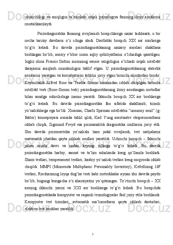 ishonchliligi   va   aniqligini   ta’minlash   orqali   psixologiya   fanining   ilmiy   asoslarini
mustahkamlaydi.
                Psixodiagnostika   fanining   rivojlanish   bosqichlariga   nazar   tashlasak,   u   bir
necha   tarixiy   davrlarni   o‘z   ichiga   oladi.   Dastlabki   bosqich   XIX   asr   oxirlariga
to‘g‘ri   keladi.   Bu   davrda   psixodiagnostikaning   nazariy   asoslari   shakllana
boshlagan   bo‘lib,   asosiy   e’tibor   inson   aqliy   qobiliyatlarini   o‘lchashga   qaratilgan.
Ingliz   olimi   Frensis   Galton   insonning   sensor   sezgirligini   o‘lchash   orqali   intellekt
darajasini   aniqlash   mumkinligini   taklif   etgan.   U   psixodiagnostikaning   statistik
asoslarini yaratgan va korrelyatsion tahlilni joriy etgan birinchi olimlardan biridir.
Keyinchalik   Alfred   Bine   va   Teodor   Simon   tomonidan   ishlab   chiqilgan   birinchi
intellekt   testi  (Bine–Simon  testi)   psixodiagnostikaning   ilmiy  asoslangan   metodlar
bilan   amalga   oshirilishiga   zamin   yaratdi.   Ikkinchi   bosqich   XX   asr   boshlariga
to‘g‘ri   keladi.   Bu   davrda   psixodiagnostika   fan   sifatida   shakllanib,   tizimli
yo‘nalishlarga ega bo‘ldi. Xususan, Charlz Spirman intellektni “umumiy omil” (g-
faktor)   konsepsiyasi   asosida   tahlil   qildi,   Karl   Yung   assotsiativ   eksperimentlarni
ishlab   chiqdi,   Zigmund   Freyd   esa   psixoanalitik   diagnostika   usullarini   joriy   etdi.
Shu   davrda   psixometrika   yo‘nalishi   ham   jadal   rivojlandi,   test   natijalarini
matematik   jihatdan   qayta   ishlash   usullari   yaratildi.   Uchinchi   bosqich   –   Ikkinchi
jahon   urushi   davri   va   undan   keyingi   yillarga   to‘g‘ri   keladi.   Bu   davrda
psixodiagnostika   harbiy,   sanoat   va   ta’lim   sohalarida   keng   qo‘llanila   boshladi.
Shaxs testlari, temperament testlari, kasbiy yo‘nalish testlari keng miqyosda ishlab
chiqildi.   MMPI   (Minnesota   Multiphasic   Personality   Inventory),   Kettellning   16F
testlari, Rorshaxning loyqa dog‘lar testi kabi metodikalar aynan shu davrda paydo
bo‘lib, bugungi kungacha o‘z ahamiyatini yo‘qotmagan. To‘rtinchi bosqich – XX
asrning   ikkinchi   yarmi   va   XXI   asr   boshlariga   to‘g‘ri   keladi.   Bu   bosqichda
psixodiagnostikada kompyuter va raqamli texnologiyalar faol joriy etila boshlandi.
Kompyuter   test   tizimlari,   avtomatik   ma’lumotlarni   qayta   ishlash   dasturlari,
elektron test banklari yaratildi.
7 