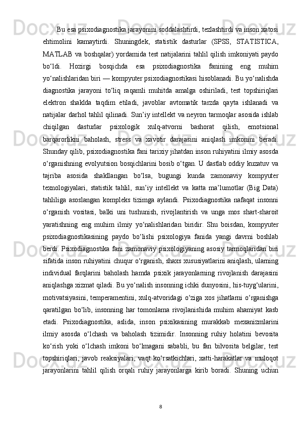        Bu esa psixodiagnostika jarayonini soddalashtirdi, tezlashtirdi va inson xatosi
ehtimolini   kamaytirdi.   Shuningdek,   statistik   dasturlar   (SPSS,   STATISTICA,
MATLAB va boshqalar) yordamida test natijalarini tahlil qilish imkoniyati paydo
bo‘ldi.   Hozirgi   bosqichda   esa   psixodiagnostika   fanining   eng   muhim
yo‘nalishlaridan biri — kompyuter psixodiagnostikasi hisoblanadi. Bu yo‘nalishda
diagnostika   jarayoni   to‘liq   raqamli   muhitda   amalga   oshiriladi,   test   topshiriqlari
elektron   shaklda   taqdim   etiladi,   javoblar   avtomatik   tarzda   qayta   ishlanadi   va
natijalar darhol tahlil qilinadi. Sun’iy intellekt va neyron tarmoqlar asosida ishlab
chiqilgan   dasturlar   psixologik   xulq-atvorni   bashorat   qilish,   emotsional
barqarorlikni   baholash,   stress   va   xavotir   darajasini   aniqlash   imkonini   beradi.
Shunday qilib, psixodiagnostika fani tarixiy jihatdan inson ruhiyatini ilmiy asosda
o‘rganishning evolyutsion bosqichlarini bosib o‘tgan. U dastlab oddiy kuzatuv va
tajriba   asosida   shakllangan   bo‘lsa,   bugungi   kunda   zamonaviy   kompyuter
texnologiyalari,   statistik   tahlil,   sun’iy   intellekt   va   katta   ma’lumotlar   (Big   Data)
tahliliga   asoslangan   kompleks   tizimga   aylandi.   Psixodiagnostika   nafaqat   insonni
o‘rganish   vositasi,   balki   uni   tushunish,   rivojlantirish   va   unga   mos   shart-sharoit
yaratishning   eng   muhim   ilmiy   yo‘nalishlaridan   biridir.   Shu   boisdan,   kompyuter
psixodiagnostikasining   paydo   bo‘lishi   psixologiya   fanida   yangi   davrni   boshlab
berdi. Psixodiagnostika fani zamonaviy psixologiyaning asosiy tarmoqlaridan biri
sifatida inson ruhiyatini chuqur o‘rganish, shaxs xususiyatlarini aniqlash, ularning
individual   farqlarini   baholash   hamda   psixik   jarayonlarning   rivojlanish   darajasini
aniqlashga xizmat qiladi. Bu yo‘nalish insonning ichki dunyosini, his-tuyg‘ularini,
motivatsiyasini,  temperamentini, xulq-atvoridagi   o‘ziga xos  jihatlarni  o‘rganishga
qaratilgan   bo‘lib,   insonning   har   tomonlama   rivojlanishida   muhim   ahamiyat   kasb
etadi.   Psixodiagnostika,   aslida,   inson   psixikasining   murakkab   mexanizmlarini
ilmiy   asosda   o‘lchash   va   baholash   tizimidir.   Insonning   ruhiy   holatini   bevosita
ko‘rish   yoki   o‘lchash   imkoni   bo‘lmagani   sababli,   bu   fan   bilvosita   belgilar,   test
topshiriqlari,   javob   reaksiyalari,   vaqt   ko‘rsatkichlari,   xatti-harakatlar   va   muloqot
jarayonlarini   tahlil   qilish   orqali   ruhiy   jarayonlarga   kirib   boradi.   Shuning   uchun
8 