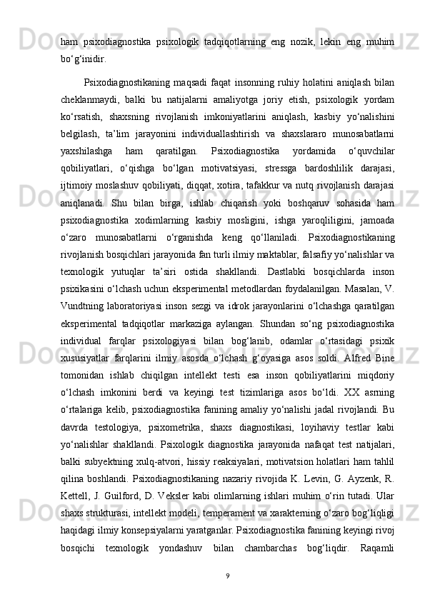 ham   psixodiagnostika   psixologik   tadqiqotlarning   eng   nozik,   lekin   eng   muhim
bo‘g‘inidir.
            Psixodiagnostikaning   maqsadi   faqat   insonning   ruhiy   holatini   aniqlash   bilan
cheklanmaydi,   balki   bu   natijalarni   amaliyotga   joriy   etish,   psixologik   yordam
ko‘rsatish,   shaxsning   rivojlanish   imkoniyatlarini   aniqlash,   kasbiy   yo‘nalishini
belgilash,   ta’lim   jarayonini   individuallashtirish   va   shaxslararo   munosabatlarni
yaxshilashga   ham   qaratilgan.   Psixodiagnostika   yordamida   o‘quvchilar
qobiliyatlari,   o‘qishga   bo‘lgan   motivatsiyasi,   stressga   bardoshlilik   darajasi,
ijtimoiy moslashuv  qobiliyati, diqqat, xotira, tafakkur  va nutq rivojlanish  darajasi
aniqlanadi.   Shu   bilan   birga,   ishlab   chiqarish   yoki   boshqaruv   sohasida   ham
psixodiagnostika   xodimlarning   kasbiy   mosligini,   ishga   yaroqliligini,   jamoada
o‘zaro   munosabatlarni   o‘rganishda   keng   qo‘llaniladi.   Psixodiagnostikaning
rivojlanish bosqichlari jarayonida fan turli ilmiy maktablar, falsafiy yo‘nalishlar va
texnologik   yutuqlar   ta’siri   ostida   shakllandi.   Dastlabki   bosqichlarda   inson
psixikasini o‘lchash uchun eksperimental metodlardan foydalanilgan. Masalan, V.
Vundtning   laboratoriyasi   inson   sezgi   va   idrok   jarayonlarini   o‘lchashga   qaratilgan
eksperimental   tadqiqotlar   markaziga   aylangan.   Shundan   so‘ng   psixodiagnostika
individual   farqlar   psixologiyasi   bilan   bog‘lanib,   odamlar   o‘rtasidagi   psixik
xususiyatlar   farqlarini   ilmiy   asosda   o‘lchash   g‘oyasiga   asos   soldi.   Alfred   Bine
tomonidan   ishlab   chiqilgan   intellekt   testi   esa   inson   qobiliyatlarini   miqdoriy
o‘lchash   imkonini   berdi   va   keyingi   test   tizimlariga   asos   bo‘ldi.   XX   asrning
o‘rtalariga   kelib,   psixodiagnostika   fanining   amaliy   yo‘nalishi   jadal   rivojlandi.   Bu
davrda   testologiya,   psixometrika,   shaxs   diagnostikasi,   loyihaviy   testlar   kabi
yo‘nalishlar   shakllandi.   Psixologik   diagnostika   jarayonida   nafaqat   test   natijalari,
balki subyektning xulq-atvori, hissiy  reaksiyalari, motivatsion holatlari  ham  tahlil
qilina   boshlandi.   Psixodiagnostikaning   nazariy   rivojida   K.   Levin,   G.   Ayzenk,   R.
Kettell,   J.   Guilford,   D.   Veksler   kabi   olimlarning   ishlari   muhim   o‘rin   tutadi.   Ular
shaxs strukturasi, intellekt modeli, temperament va xarakterning o‘zaro bog‘liqligi
haqidagi ilmiy konsepsiyalarni yaratganlar. Psixodiagnostika fanining keyingi rivoj
bosqichi   texnologik   yondashuv   bilan   chambarchas   bog‘liqdir.   Raqamli
9 