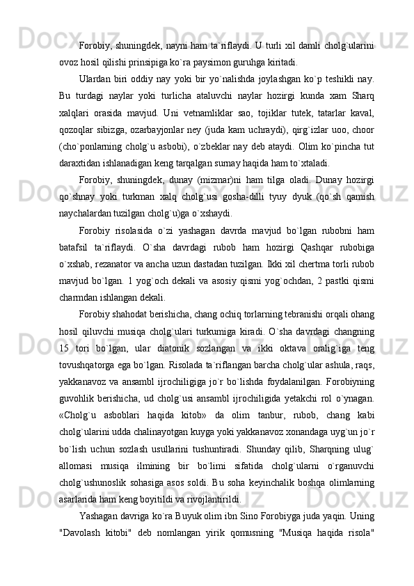 Forobiy, shuningdek, nayni ham ta`riflaydi. U turli xil damli cholg`ularini
ovoz hosil qilishi prinsipiga ko`ra paysimon guruhga kiritadi.
Ulardan   biri   oddiy   nay   yoki   bir   yo`nalishda   joylashgan   ko`p   teshikli   nay.
Bu   turdagi   naylar   yoki   turlicha   ataluvchi   naylar   hozirgi   kunda   xam   Sharq
xalqlari   orasida   mavjud.   Uni   vetnamliklar   sao,   tojiklar   tutek,   tatarlar   kaval,
qozoqlar   sibizga,   ozarbayjonlar   ney   (juda  kam   uchraydi),   qirg`izlar   uoo,   choor
(cho`ponlarning  cholg`u  asbobi),   o`zbeklar  nay  deb  ataydi.   Olim  ko`pincha  tut
daraxtidan ishlanadigan keng tarqalgan surnay haqida ham to`xtaladi.
Forobiy,   shuningdek,   dunay   (mizmar)ni   ham   tilga   oladi.   Dunay   hozirgi
qo`shnay   yoki   turkman   xalq   cholg`usi   gosha-dilli   tyuy   dyuk   (qo`sh   qamish
naychalardan tuzilgan cholg`u)ga o`xshaydi.
Forobiy   risolasida   o`zi   yashagan   davrda   mavjud   bo`lgan   rubobni   ham
batafsil   ta`riflaydi.   O`sha   davrdagi   rubob   ham   hozirgi   Qashqar   rubobiga
o`xshab, rezanator va ancha uzun dastadan tuzilgan. Ikki xil chertma torli rubob
mavjud   bo`lgan.   1   yog`och   dekali   va   asosiy   qismi   yog`ochdan,   2   pastki   qismi
charmdan ishlangan dekali.
Forobiy shahodat berishicha, chang ochiq torlarning tebranishi orqali ohang
hosil   qiluvchi   musiqa   cholg`ulari   turkumiga   kiradi.   O`sha   davrdagi   changning
15   tori   bo`lgan,   ular   diatonik   sozlangan   va   ikki   oktava   oralig`iga   teng
tovushqatorga ega bo`lgan. Risolada ta`riflangan barcha cholg`ular ashula, raqs,
yakkanavoz   va   ansambl   ijrochiligiga   jo`r   bo`lishda   foydalanilgan.   Forobiyning
guvohlik   berishicha,   ud   cholg`usi   ansambl   ijrochiligida   yetakchi   rol   o`ynagan.
«Cholg`u   asboblari   haqida   kitob»   da   olim   tanbur,   rubob,   chang   kabi
cholg`ularini udda chalinayotgan kuyga yoki yakkanavoz xonandaga uyg`un jo`r
bo`lish   uchun   sozlash   usullarini   tushuntiradi.   Shunday   qilib,   Sharqning   ulug`
allomasi   musiqa   ilmining   bir   bo`limi   sifatida   cholg`ularni   o`rganuvchi
cholg`ushunoslik   sohasiga   asos   soldi.   Bu   soha   keyinchalik   boshqa   olimlarning
asarlarida ham keng boyitildi va rivojlantirildi.
Yashagan davriga ko`ra Buyuk olim ibn Sino Forobiyga juda yaqin. Uning
"Davolash   kitobi"   deb   nomlangan   yirik   qomusning   "Musiqa   haqida   risola" 