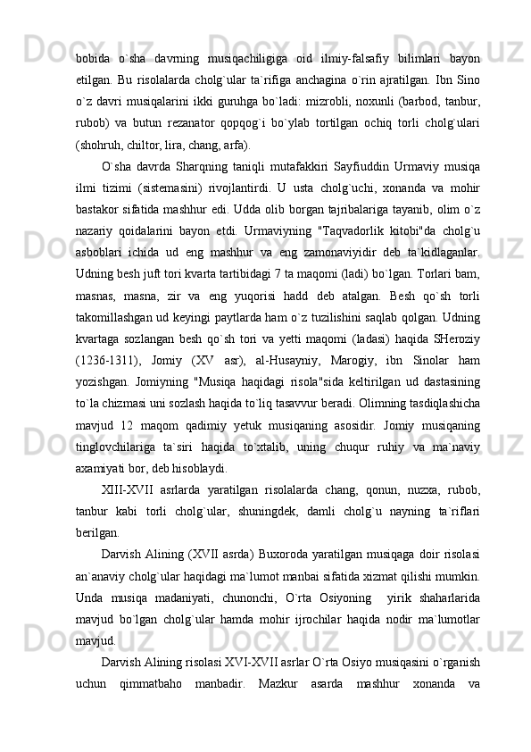 bobida   o`sha   davrning   musiqachiligiga   oid   ilmiy-falsafiy   bilimlari   bayon
etilgan.   Bu   risolalarda   cholg`ular   ta`rifiga   anchagina   o`rin   ajratilgan.   Ibn   Sino
o`z   davri   musiqalarini   ikki   guruhga  bo`ladi:   mizrobli,  noxunli   (barbod,  tanbur,
rubob)   va   butun   rezanator   qopqog`i   bo`ylab   tortilgan   ochiq   torli   cholg`ulari
(shohruh, chiltor, lira, chang, arfa).
O`sha   davrda   Sharqning   taniqli   mutafakkiri   Sayfiuddin   Urmaviy   musiqa
ilmi   tizimi   (sistemasini)   rivojlantirdi.   U   usta   cholg`uchi,   xonanda   va   mohir
bastakor  sifatida mashhur  edi.  Udda olib borgan tajribalariga tayanib, olim  o`z
nazariy   qoidalarini   bayon   etdi.   Urmaviyning   "Taqvadorlik   kitobi"da   cholg`u
asboblari   ichida   ud   eng   mashhur   va   eng   zamonaviyidir   deb   ta`kidlaganlar.
Udning besh juft tori kvarta tartibidagi 7 ta maqomi (ladi) bo`lgan. Torlari bam,
masnas,   masna,   zir   va   eng   yuqorisi   hadd   deb   atalgan.   Besh   qo`sh   torli
takomillashgan ud keyingi paytlarda ham o`z tuzilishini saqlab qolgan. Udning
kvartaga   sozlangan   besh   qo`sh   tori   va   yetti   maqomi   (ladasi)   haqida   SHeroziy
(1236-1311),   Jomiy   (XV   asr),   al-Husayniy,   Marogiy,   ibn   Sinolar   ham
yozishgan.   Jomiyning   "Musiqa   haqidagi   risola"sida   keltirilgan   ud   dastasining
to`la chizmasi uni sozlash haqida to`liq tasavvur beradi. Olimning tasdiqlashicha
mavjud   12   maqom   qadimiy   yetuk   musiqaning   asosidir.   Jomiy   musiqaning
tinglovchilariga   ta`siri   haqida   to`xtalib,   uning   chuqur   ruhiy   va   ma`naviy
axamiyati bor, deb hisoblaydi.
XIII-XVII   asrlarda   yaratilgan   risolalarda   chang,   qonun,   nuzxa,   rubob,
tanbur   kabi   torli   cholg`ular,   shuningdek,   damli   cholg`u   nayning   ta`riflari
berilgan.
Darvish   Alining   (XVII   asrda)   Buxoroda   yaratilgan   musiqaga   doir   risolasi
an`anaviy cholg`ular haqidagi ma`lumot manbai sifatida xizmat qilishi mumkin.
Unda   musiqa   madaniyati,   chunonchi,   O`rta   Osiyoning     yirik   shaharlarida
mavjud   bo`lgan   cholg`ular   hamda   mohir   ijrochilar   haqida   nodir   ma`lumotlar
mavjud.
Darvish Alining risolasi XVI-XVII asrlar O`rta Osiyo musiqasini o`rganish
uchun   qimmatbaho   manbadir.   Mazkur   asarda   mashhur   xonanda   va 
