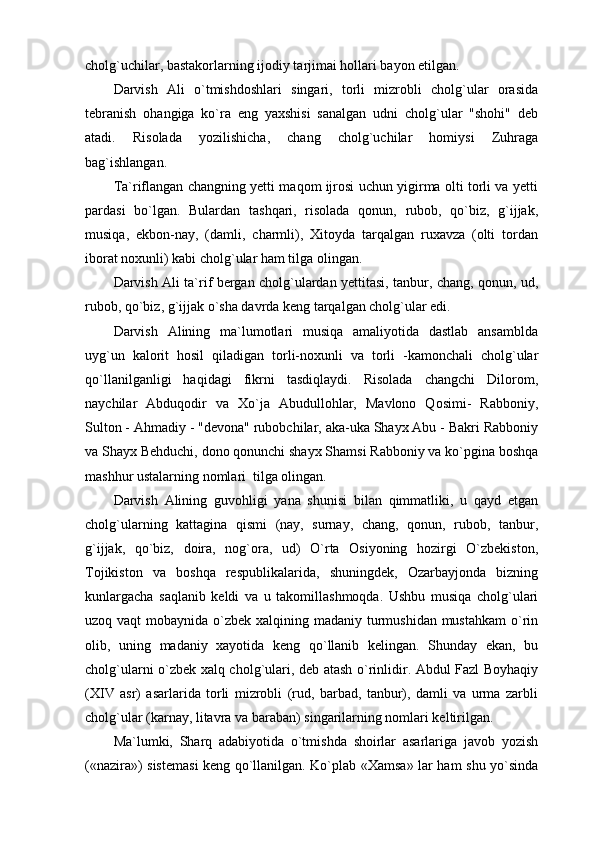 cholg`uchilar, bastakorlarning ijodiy tarjimai hollari bayon etilgan.
Darvish   Ali   o`tmishdoshlari   singari,   torli   mizrobli   cholg`ular   orasida
tebranish   ohangiga   ko`ra   eng   yaxshisi   sanalgan   udni   cholg`ular   "shohi"   deb
atadi.   Risolada   yozilishicha,   chang   cholg`uchilar   homiysi   Zuhraga
bag`ishlangan.
Ta`riflangan changning yetti maqom ijrosi uchun yigirma olti torli va yetti
pardasi   bo`lgan.   Bulardan   tashqari,   risolada   qonun,   rubob,   qo`biz,   g`ijjak,
musiqa,   ekbon-nay,   (damli,   charmli),   Xitoyda   tarqalgan   ruxavza   (olti   tordan
iborat noxunli) kabi cholg`ular ham tilga olingan.
Darvish Ali ta`rif bergan cholg`ulardan yettitasi, tanbur, chang, qonun, ud,
rubob, qo`biz, g`ijjak o`sha davrda keng tarqalgan cholg`ular edi.
Darvish   Alining   ma`lumotlari   musiqa   amaliyotida   dastlab   ansamblda
uyg`un   kalorit   hosil   qiladigan   torli-noxunli   va   torli   -kamonchali   cholg`ular
qo`llanilganligi   haqidagi   fikrni   tasdiqlaydi.   Risolada   changchi   Dilorom,
naychilar   Abduqodir   va   Xo`ja   Abudullohlar,   Mavlono   Qosimi-   Rabboniy,
Sulton - Ahmadiy - "devona" rubobchilar, aka-uka Shayx Abu - Bakri Rabboniy
va Shayx Behduchi, dono qonunchi shayx Shamsi Rabboniy va ko`pgina boshqa
mashhur ustalarning nomlari  tilga olingan.
Darvish   Alining   guvohligi   yana   shunisi   bilan   qimmatliki,   u   qayd   etgan
cholg`ularning   kattagina   qismi   (nay,   surnay,   chang,   qonun,   rubob,   tanbur,
g`ijjak,   qo`biz,   doira,   nog`ora,   ud)   O`rta   Osiyoning   hozirgi   O`zbekiston,
Tojikiston   va   boshqa   respublikalarida,   shuningdek,   Ozarbayjonda   bizning
kunlargacha   saqlanib   keldi   va   u   takomillashmoqda.   Ushbu   musiqa   cholg`ulari
uzoq vaqt  mobaynida o`zbek xalqining madaniy turmushidan mustahkam  o`rin
olib,   uning   madaniy   xayotida   keng   qo`llanib   kelingan.   Shunday   ekan,   bu
cholg`ularni o`zbek xalq cholg`ulari, deb atash o`rinlidir. Abdul Fazl Boyhaqiy
(XIV   asr)   asarlarida   torli   mizrobli   (rud,   barbad,   tanbur),   damli   va   urma   zarbli
cholg`ular (karnay, litavra va baraban) singarilarning nomlari keltirilgan.
Ma`lumki,   Sharq   adabiyotida   o`tmishda   shoirlar   asarlariga   javob   yozish
(«nazira») sistemasi keng qo`llanilgan. Ko`plab «Xamsa» lar ham shu yo`sinda 