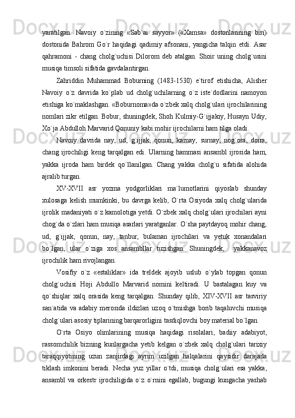 yaratilgan.   Navoiy   o`zining   «Sab`ai   sayyor»   («Xamsa»   dostonlarining   biri)
dostonida   Bahrom   Go`r   haqidagi   qadimiy   afsonani,   yangicha   talqin   etdi.   Asar
qahramoni   -   chang   cholg`uchisi   Dilorom   deb   atalgan.   Shoir   uning   cholg`usini
musiqa timsoli sifatida gavdalantirgan.
Zahriddin   Muhammad   Boburning   (1483-1530)   e`tirof   etishicha,   Alisher
Navoiy   o`z   davrida   ko`plab   ud   cholg`uchilarning   o`z   iste`dodlarini   namoyon
etishiga ko`maklashgan. «Boburnoma»da o`zbek xalq cholg`ulari ijrochilarining
nomlari zikr etilgan. Bobur, shuningdek, Shoh Kulmiy-G`ijjakiy, Husayn Udiy,
Xo`ja Abdulloh Marvarid Qonuniy kabi mohir ijrochilarni ham tilga oladi.
Navoiy   davrida   nay,   ud,   g`ijjak,   qonun,   karnay,   surnay,   nog`ora,   doira,
chang   ijrochiligi   keng   tarqalgan   edi.   Ularning   hammasi   ansambl   ijrosida   ham,
yakka   ijroda   ham   birdek   qo`llanilgan.   Chang   yakka   cholg`u   sifatida   alohida
ajralib turgan.
XV-XVII   asr   yozma   yodgorliklari   ma`lumotlarini   qiyoslab   shunday
xulosaga   kelish   mumkinki,   bu   davrga   kelib,   O`rta   Osiyoda   xalq   cholg`ularida
ijrolik madaniyati o`z kamolotiga yetdi. O`zbek xalq cholg`ulari ijrochilari ayni
chog`da o`zlari ham musiqa asarlari yaratganlar. O`sha paytdayoq mohir chang,
ud,   g`ijjak,   qonun,   nay,   tanbur,   bulaman   ijrochilari   va   yetuk   xonandalari
bo`lgan,   ular   o`ziga   xos   ansambllar   tuzishgan.   Shuningdek,     yakkanavoz
ijrochilik ham rivojlangan.
Vosifiy   o`z   «estaliklar»   ida   treldek   ajoyib   uslub   o`ylab   topgan   qonun
cholg`uchisi   Hoji   Abdullo   Marvarid   nomini   keltiradi.   U   bastalagan   kuy   va
qo`shiqlar   xalq   orasida   keng   tarqalgan.   Shunday   qilib,   XIV-XVII   asr   tasviriy
san`atida   va   adabiy   merosida   ildizlari   uzoq   o`tmishga   borib   taqaluvchi   musiqa
cholg`ulari asosiy tiplarining barqarorligini tasdiqlovchi boy material bo`lgan.
O`rta   Osiyo   olimlarining   musiqa   haqidagi   risolalari,   badiiy   adabiyot,
rassomchilik   bizning   kunlargacha   yetib   kelgan   o`zbek   xalq   cholg`ulari   tarixiy
taraqqiyotining   uzun   zanjirdagi   ayrim   uzilgan   halqalarini   qaysidir   darajada
tiklash   imkonini   beradi.   Necha   yuz   yillar   o`tdi,   musiqa   cholg`ulari   esa   yakka,
ansambl   va   orkestr   ijrochiligida   o`z   o`rnini   egallab,   bugungi   kungacha   yashab 