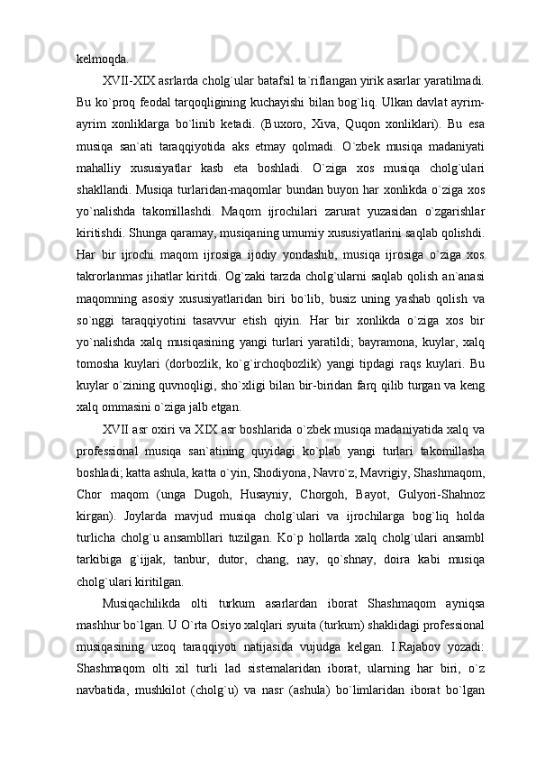 kelmoqda. 
XVII-XIX asrlarda cholg`ular batafsil ta`riflangan yirik asarlar yaratilmadi.
Bu ko`proq feodal tarqoqligining kuchayishi bilan bog`liq. Ulkan davlat ayrim-
ayrim   xonliklarga   bo`linib   ketadi.   (Buxoro,   Xiva,   Quqon   xonliklari).   Bu   esa
musiqa   san`ati   taraqqiyotida   aks   etmay   qolmadi.   O`zbek   musiqa   madaniyati
mahalliy   xususiyatlar   kasb   eta   boshladi.   O`ziga   xos   musiqa   cholg`ulari
shakllandi. Musiqa turlaridan-maqomlar bundan buyon har xonlikda o`ziga xos
yo`nalishda   takomillashdi.   Maqom   ijrochilari   zarurat   yuzasidan   o`zgarishlar
kiritishdi. Shunga qaramay, musiqaning umumiy xususiyatlarini saqlab qolishdi.
Har   bir   ijrochi   maqom   ijrosiga   ijodiy   yondashib,   musiqa   ijrosiga   o`ziga   xos
takrorlanmas jihatlar  kiritdi. Og`zaki  tarzda cholg`ularni saqlab qolish an`anasi
maqomning   asosiy   xususiyatlaridan   biri   bo`lib,   busiz   uning   yashab   qolish   va
so`nggi   taraqqiyotini   tasavvur   etish   qiyin.   Har   bir   xonlikda   o`ziga   xos   bir
yo`nalishda   xalq   musiqasining   yangi   turlari   yaratildi;   bayramona,   kuylar,   xalq
tomosha   kuylari   (dorbozlik,   ko`g`irchoqbozlik)   yangi   tipdagi   raqs   kuylari.   Bu
kuylar o`zining quvnoqligi, sho`xligi bilan bir-biridan farq qilib turgan va keng
xalq ommasini o`ziga jalb etgan.
XVII asr oxiri va XIX asr boshlarida o`zbek musiqa madaniyatida xalq va
professional   musiqa   san`atining   quyidagi   ko`plab   yangi   turlari   takomillasha
boshladi; katta ashula, katta o`yin, Shodiyona, Navro`z, Mavrigiy, Shashmaqom,
Chor   maqom   (unga   Dugoh,   Husayniy,   Chorgoh,   Bayot,   Gulyori-Shahnoz
kirgan).   Joylarda   mavjud   musiqa   cholg`ulari   va   ijrochilarga   bog`liq   holda
turlicha   cholg`u   ansambllari   tuzilgan.   Ko`p   hollarda   xalq   cholg`ulari   ansambl
tarkibiga   g`ijjak,   tanbur,   dutor,   chang,   nay,   qo`shnay,   doira   kabi   musiqa
cholg`ulari kiritilgan.
Musiqachilikda   olti   turkum   asarlardan   iborat   Shashmaqom   ayniqsa
mashhur bo`lgan. U O`rta Osiyo xalqlari syuita (turkum) shaklidagi professional
musiqasining   uzoq   taraqqiyoti   natijasida   vujudga   kelgan.   I.Rajabov   yozadi:
Shashmaqom   olti   xil   turli   lad   sistemalaridan   iborat,   ularning   har   biri,   o`z
navbatida,   mushkilot   (cholg`u)   va   nasr   (ashula)   bo`limlaridan   iborat   bo`lgan 