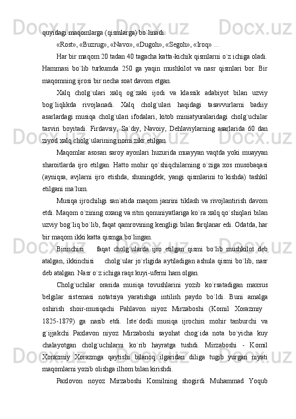 quyidagi maqomlarga (qismlarga) bo`linadi:
«Rost», «Buzrug», «Navo», «Dugoh», «Segoh», «Iroq» ...
Har bir maqom 20 tadan 40 tagacha katta-kichik qismlarni o`z ichiga oladi.
Hammasi   bo`lib   turkumda   250   ga   yaqin   mushkilot   va   nasr   qismlari   bor.   Bir
maqomning ijrosi bir necha soat davom etgan. 
Xalq   cholg`ulari   xalq   og`zaki   ijodi   va   klassik   adabiyot   bilan   uzviy
bog`liqlikda   rivojlanadi.   Xalq   cholg`ulari   haqidagi   tasavvurlarni   badiiy
asarlardagi   musiqa   cholg`ulari   ifodalari,   kitob   miniatyuralaridagi   cholg`uchilar
tasviri   boyitadi.   Firdavsiy,   Sa`diy,   Navoiy,   Dehlaviylarning   asarlarida   60   dan
ziyod xalq cholg`ularining nomi zikr etilgan.
Maqomlar  asosan  saroy  ayonlari  huzurida muayyan vaqtda  yoki  muayyan
sharoitlarda   ijro   etilgan.   Hatto   mohir   qo`shiqchilarning   o`ziga   xos   musobaqasi
(ayniqsa,   avjlarni   ijro   etishda,   shuningdek,   yangi   qismlarini   to`kishda)   tashkil
etilgani ma`lum.
Musiqa ijrochiligi san`atida maqom janrini tiklash va rivojlantirish davom
etdi. Maqom o`zining oxang va ritm qonuniyatlariga ko`ra xalq qo`shiqlari bilan
uzviy bog`liq bo`lib, faqat qamrovining kengligi bilan farqlanar edi. Odatda, har
bir maqom ikki katta qismga bo`lingan.
Birinchisi     faqat   cholg`ularda   ijro   etilgan   qismi   bo`lib   mushkilot   deb
atalgan, ikkinchisi    cholg`ular  jo`rligida aytiladigan ashula  qismi  bo`lib, nasr	

deb atalgan. Nasr o`z ichiga raqs kuyi-uferni ham olgan.
Cholg`uchilar   orasida   musiqa   tovushlarini   yozib   ko`rsatadigan   maxsus
belgilar   sistemasi   notatsiya   yaratishga   intilish   paydo   bo`ldi.   Buni   amalga
oshirish   shoir-musiqachi   Pahlavon   niyoz   Mirzaboshi   (Komil   Xorazmiy  
1825-1879)   ga   nasib   etdi.   Iste`dodli   musiqa   ijrochisi   mohir   tanburchi   va
g`ijjakchi   Paxlavon   niyoz   Mirzaboshi   sayohat   chog`ida   nota   bo`yicha   kuy
chalayotgan   cholg`uchilarni   ko`rib   hayratga   tushdi.   Mirzaboshi   -   Komil
Xorazmiy   Xorazmga   qaytishi   bilanoq   ilgaridan   diliga   tugib   yurgan   niyati
maqomlarni yozib olishga ilhom bilan kirishdi.
Paxlovon   noyoz   Mirzaboshi   Komilning   shogirdi   Muhammad   Yoqub 