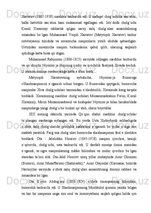 Xarratov (1867-1939)  mashhur  tanburchi edi. U nafaqat  chog`uchilik san`atini,
balki   hattotlik   san`atini   ham   mukammal   egallagan   edi.   Iste`dodli   cholg`uchi
Komil   Xorazmiy   rahbarlik   qilgan   saroy   xalq   cholg`ulari   ansambilining
sozandasi   bo`lgan   Muhammad   Yoqub   Xarratov   (Matyoqub   Xarratov)   tanbur
nototsiyasini   tuzishda   va   xorazmcha   maqomlarni   yozib   olishda   qatnashgan.
Ustozidan   xorazmcha   maqom   turkumlarini   qabul   qilib,   ularning   saqlanib
qolishiga katta hissa qo`shgan.
Muhammad   Rahimxon   (1806-1825)   saroyida   ishlagan   mashhur   tanburchi
va qo`shiqchi  Niyozxo`ja Hojining ijodiy va ijrochilik faoliyati Xivada kechdi.
U xorazm musiqa madaniyatiga katta e`tibor berdi.
Matyoqub   Xarratovning   aytishicha,   Niyozxo`ja   Buxoroga
«Shashmaqom»ni   o`rganish   uchun   borgan.   U   Buxorodan   qaytgach,   buxorocha
maqomlar Xiva cholg`uchilari tamonidan o`zlashtirilib, Xorazmda keng tarqala
boshladi.   Xorazmning   mashhur   cholg`uchilari   Muxammadrahim   Feruz,   Komil
Xorazmiy,   Mirzo   Muxammadrasul   va   boshqalar   Niyozxo`ja   bilan  hamkorlikda
maqomlarga yangi cholg`u bo`limlari qo`shib, ularni boyitdilar.
XIX   asrning   ikkinchi   yarmida   Qo`qon   shahri   mashhur   cholg`uchilar
to`plangan   markazga   aylangan   edi.   Bu   yerda   Usta   Xudoyberdi   rahbarligida
o`zbek   xalq   cholg`ularida   ijrochilik   maktabini   o`rganish   bo`yicha   o`ziga   xos
maktab yaratildi. Farg`ona cholg`ulari buxorocha shashmaqomni faol o`zlashtira
boshladi.   Ota   -   Jaloliddin   Nosirov   (1845-1928)   maqom   ijrochisi,   taniqli
o`qituvchi,   cholg`uchi,   usta   tanburchi   edi.   U   dastlab   musiqa   ilmini   onasidan
o`rgandi,   so`ngra   maqomlarning   zukko   bilimdoni   va   mohir   ijrochisi   bo`lgan
otasidan   ta`lim   oldi.   Ota-Jalol   Nosirov   uzoq   yillar   mobaynida   Amir   Olimxon
(Buxoro), Amir Muzaffarxon (Shahrisabz)," Amir Otajonlar (Karmana, hozirda
Navoiy)lar   saroyida   o`zbek   xalq   cholg`ulari   ansamblining   doimiy   rahbari   va
xonandasi bo`lgan.
Ota   G`iyos   Abdug`ani   (1858-1924)   o`zbek   musiqasining   bilimdoni,
buxorolik   tanburchi   edi.   U   Shashmaqomning   Mushkulot   qismini   yaxshi   bilgan
va   har   bir   maqomni   unga   xos   usul   va   xususiyatlarni   saqlab   qolgan   holda   ijro 