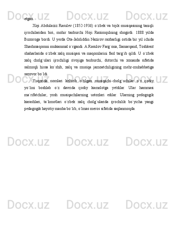 etgan.
Xoji   Abdulaziz  Rasulev  (1852-1936)  o`zbek  va  tojik  musiqasining   taniqli
ijrochilaridan   biri,   mohir   tanburchi   Hoji   Raximqulning   shogirdi.   1888   yilda
Buxoroga bordi. U yerda Ota-Jaloliddin Nazirov raxbarligi ostida bir yil ichida
Shashmaqomni mukammal o`rgandi. A.Rasulov Farg`ona, Samarqand, Toshkent
shaharlarida   o`zbek   xalq   musiqasi   va   maqomlarini   faol   targ`ib   qildi.   U   o`zbek
xalq   cholg`ulari   ijrochiligi   rivojiga   tanburchi,   dutorchi   va   xonanda   sifatida
salmoqli   hissa   ko`shib,   xalq   va   musiqa   jamoatchiligining   mehr-muhabbatiga
sazovor bo`ldi.
Yuqorida   nomlari   keltirib   o`tilgan   musiqachi-cholg`uchilar   o`z   ijodiy
yo`lini   boshlab   o`z   davrida   ijodiy   kamolotga   yetdilar.   Ular   hammasi
ma`rifatchilar,   yosh   musiqachilarning   ustozlari   edilar.   Ularning   pedogogik
karashlari,   ta`limotlari   o`zbek   xalq   cholg`ularida   ijrochilik   bo`yicha   yangi
pedagogik hayotiy manba bo`lib, o`lmas meros sifatida saqlanmoqda. 