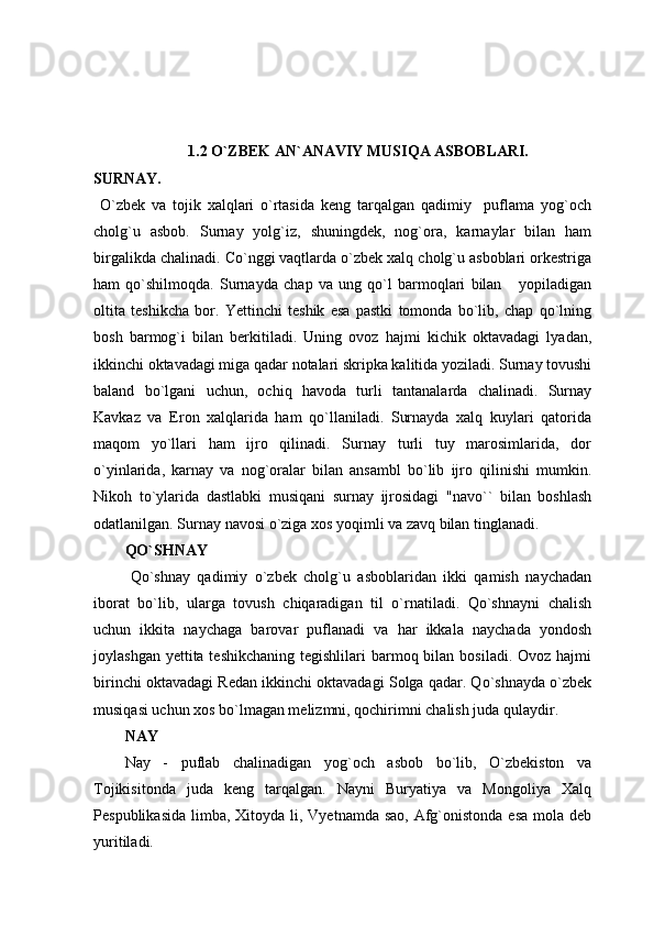 1.2 O`ZBEK AN`ANAVIY MUSIQA ASBOBLARI. 
SURNAY.
  O`zbek   va   tojik   xalqlari   o`rtasida   keng   tarqalgan   qadimiy     puflama   yog`och
cholg`u   asbob.   Surnay   yolg`iz,   shuningdek,   nog`ora,   karnaylar   bilan   ham
birgalikda chalinadi. Co`nggi vaqtlarda o`zbek xalq cholg`u asboblari orkestriga
ham   qo`shilmoqda.   Surnayda   chap   va   ung   qo`l   barmoqlari   bilan       yopiladigan
oltita   teshikcha   bor.   Yettinchi   teshik   esa   pastki   tomonda   bo`lib,   chap   qo`lning
bosh   barmog`i   bilan   berkitiladi.   Uning   ovoz   hajmi   kichik   oktavadagi   lyadan,
ikkinchi oktavadagi miga qadar notalari skripka kalitida yoziladi. Surnay tovushi
baland   bo`lgani   uchun,   ochiq   havoda   turli   tantanalarda   chalinadi.   Surnay
Kavkaz   va   Eron   xalqlarida   ham   qo`llaniladi.   Surnayda   xalq   kuylari   qatorida
maqom   yo`llari   ham   ijro   qilinadi.   Surnay   turli   tuy   marosimlarida,   dor
o`yinlarida,   karnay   va   nog`oralar   bilan   ansambl   bo`lib   ijro   qilinishi   mumkin.
Nikoh   to`ylarida   dastlabki   musiqani   surnay   ijrosidagi   "navo``   bilan   boshlash
odatlanilgan. Surnay navosi o`ziga xos yoqimli va zavq bilan tinglanadi.
QO`SHNAY
  Qo`shnay   qadimiy   o`zbek   cholg`u   asboblaridan   ikki   qamish   naychadan
iborat   bo`lib,   ularga   tovush   chiqaradigan   til   o`rnatiladi.   Qo`shnayni   chalish
uchun   ikkita   naychaga   barovar   puflanadi   va   har   ikkala   naychada   yondosh
joylashgan yettita teshikchaning  tegishlilari  barmoq bilan bosiladi. Ovoz hajmi
birinchi oktavadagi Redan ikkinchi oktavadagi Solga qadar. Qo`shnayda o`zbek
musiqasi uchun xos bo`lmagan melizmni, qochirimni chalish juda qulaydir.
NAY
Nay   -   puflab   chalinadigan   yog`och   asbob   bo`lib,   O`zbekiston   va
Tojikisitonda   juda   keng   tarqalgan.   Nayni   Buryatiya   va   Mongoliya   Xalq
Pespublikasida  limba, Xitoyda li, Vyetnamda sao,  Afg`onistonda  esa mola deb
yuritiladi. 