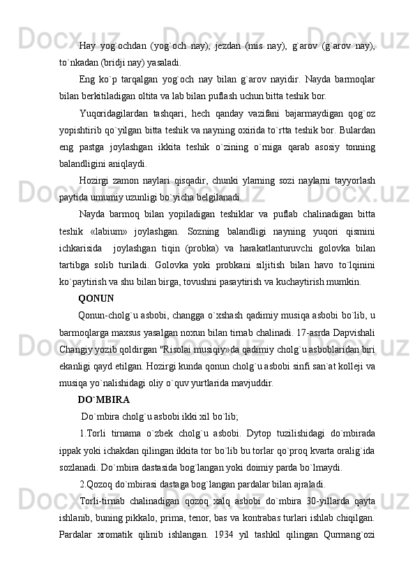 Hay   yog`ochdan   (yog`och   nay),   jezdan   (mis   nay),   g`arov   (g`arov   nay),
to`nkadan (bridji nay) yasaladi.
Eng   ko`p   tarqalgan   yog`och   nay   bilan   g`arov   nayidir.   Nayda   barmoqlar
bilan berkitiladigan oltita va lab bilan puflash uchun bitta teshik bor.
Yuqoridagilardan   tashqari,   hech   qanday   vazifani   bajarmaydigan   qog`oz
yopishtirib qo`yilgan bitta teshik va nayning oxirida to`rtta teshik bor. Bulardan
eng   pastga   joylashgan   ikkita   teshik   o`zining   o`rniga   qarab   asosiy   tonning
balandligini aniqlaydi.
Hozirgi   zamon   naylari   qisqadir,   chunki   ylarning   sozi   naylarni   tayyorlash
paytida umumiy uzunligi bo`yicha belgilanadi.
Nayda   barmoq   bilan   yopiladigan   teshiklar   va   puflab   chalinadigan   bitta
teshik   «labium»   joylashgan.   Sozning   balandligi   nayning   yuqori   qismini
ichkarisida     joylashgan   tiqin   (probka)   va   harakatlanturuvchi   golovka   bilan
tartibga   solib   turiladi.   Golovka   yoki   probkani   siljitish   bilan   havo   to`lqinini
ko`paytirish va shu bilan birga, tovushni pasaytirish va kuchaytirish mumkin.
QONUN
Qonun-cholg`u asbobi, changga o`xshash qadimiy musiqa asbobi  bo`lib, u
barmoqlarga maxsus yasalgan noxun bilan tirnab chalinadi. 17-asrda Dapvishali
Changiy yozib qoldirgan "Risolai musiqiy»da qadimiy cholg`u asboblaridan biri
ekanligi qayd etilgan. Hozirgi kunda qonun cholg`u asbobi sinfi san`at kolleji va
musiqa yo`nalishidagi oliy o`quv yurtlarida mavjuddir. 
DO`MBIRA
 Do`mbira cholg`u asbobi ikki xil bo`lib;
1.Torli   tirnama   o`zbek   cholg`u   asbobi.   Dytop   tuzilishidagi   do`mbirada
ippak yoki ichakdan qilingan ikkita tor bo`lib bu torlar qo`proq kvarta oralig`ida
sozlanadi. Do`mbira dastasida bog`langan yoki doimiy parda bo`lmaydi. 
2.Qozoq do`mbirasi dastaga bog`langan pardalar bilan ajraladi. 
Torli-tirnab   chalinadigan   qozoq   xalq   asbobi   do`mbira   30-yillarda   qayta
ishlanib, buning pikkalo, prima, tenor, bas va kontrabas turlari ishlab chiqilgan.
Pardalar   xromatik   qilinib   ishlangan.   1934   yil   tashkil   qilingan   Qurmang`ozi 