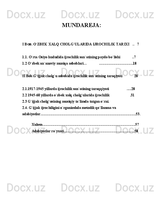 MUNDAR E JA :
I B OB . O`ZBEK XALQ CHOLG`ULARIDA IJROCHILIK TARIXI .. 7 
1 .1. O`rta Osiyo hududida ijrochilik san`atining paydo bo`lishi	
 ..	 7
1 .2 O` zbek   an`anaviy   musiqa asboblari … ..	
 .................. .. .... ...........18
II Bob.G`ijjak cholg`u asbobida ijrochilik san`atining taraqiyoti 28	

2.1.1917-1945 yillarda ijrochilik san`atining taraqqiyoti .....28	

2.2 1945-60 yillarda o`zbek xalq cholg`ularida ijrochilik .31

2.3 G`ijjak cholg`usining musiqiy ta`limda tutgan o`rni.
2.4. G`ijjak ijrochiligini o`rganioshda metodik qo`llanma va 
adabiyotlar........................................................................................................53.
Xulosa.....................................................................................................57
Adabiyotlar ro`yxati.............................................................................58 