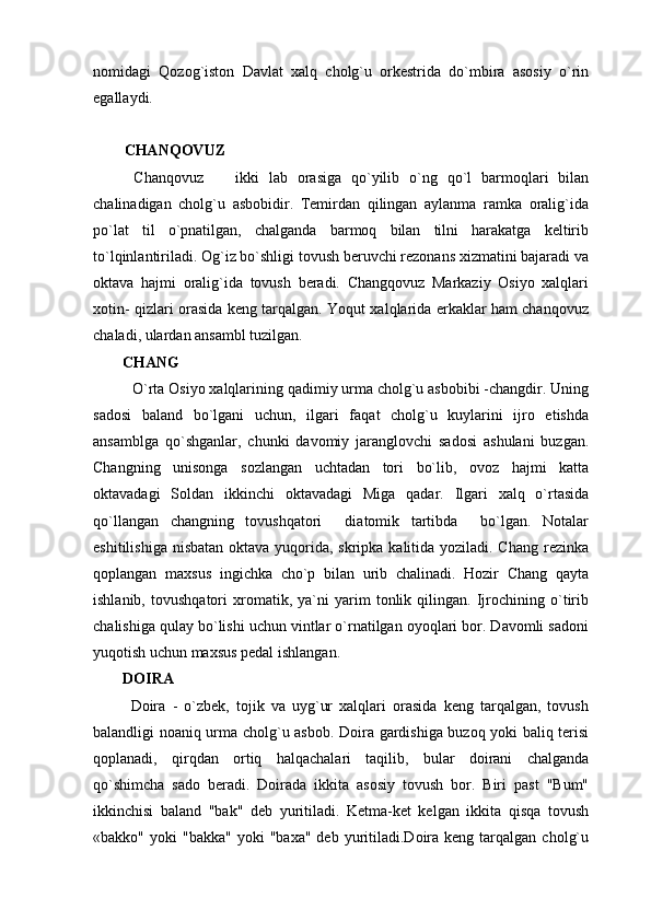nomidagi   Qozog`iston   Davlat   xalq   cholg`u   orkestrida   do`mbira   asosiy   o`rin
egallaydi.
CHANQOVUZ
  Chanqovuz     ikki   lab   orasiga   qo`yilib   o`ng   qo`l   barmoqlari   bilan
chalinadigan   cholg`u   asbobidir.   Temirdan   qilingan   aylanma   ramka   oralig`ida
po`lat   til   o`pnatilgan,   chalganda   barmoq   bilan   tilni   harakatga   keltirib
to`lqinlantiriladi. Og`iz bo`shligi tovush beruvchi rezonans xizmatini bajaradi va
oktava   hajmi   oralig`ida   tovush   beradi.   Changqovuz   Markaziy   Osiyo   xalqlari
xotin- qizlari orasida keng tarqalgan. Yoqut xalqlarida erkaklar ham chanqovuz
chaladi, ulardan ansambl tuzilgan.
CHANG
  O`rta Osiyo xalqlarining qadimiy urma cholg`u asbobibi -changdir. Uning
sadosi   baland   bo`lgani   uchun,   ilgari   faqat   cholg`u   kuylarini   ijro   etishda
ansamblga   qo`shganlar,   chunki   davomiy   jaranglovchi   sadosi   ashulani   buzgan.
Changning   unisonga   sozlangan   uchtadan   tori   bo`lib,   ovoz   hajmi   katta
oktavadagi   Soldan   ikkinchi   oktavadagi   Miga   qadar.   Ilgari   xalq   o`rtasida
qo`llangan   changning   tovushqatori     diatomik   tartibda     bo`lgan.   Notalar
eshitilishiga nisbatan oktava yuqorida, skripka kalitida yoziladi. Chang rezinka
qoplangan   maxsus   ingichka   cho`p   bilan   urib   chalinadi.   Hozir   Chang   qayta
ishlanib,   tovushqatori   xromatik,   ya`ni   yarim   tonlik   qilingan.   Ijrochining   o`tirib
chalishiga qulay bo`lishi uchun vintlar o`rnatilgan oyoqlari bor. Davomli sadoni
yuqotish uchun maxsus pedal ishlangan.
DOIRA
  Doira   -   o`zbek,   tojik   va   uyg`ur   xalqlari   orasida   keng   tarqalgan,   tovush
balandligi noaniq urma cholg`u asbob. Doira gardishiga buzoq yoki baliq terisi
qoplanadi,   qirqdan   ortiq   halqachalari   taqilib,   bular   doirani   chalganda
qo`shimcha   sado   beradi.   Doirada   ikkita   asosiy   tovush   bor.   Biri   past   "Bum"
ikkinchisi   baland   "bak"   deb   yuritiladi.   Ketma-ket   kelgan   ikkita   qisqa   tovush
«bakko"  yoki  "bakka"   yoki   "baxa"  deb  yuritiladi.Doira   keng  tarqalgan   cholg`u 