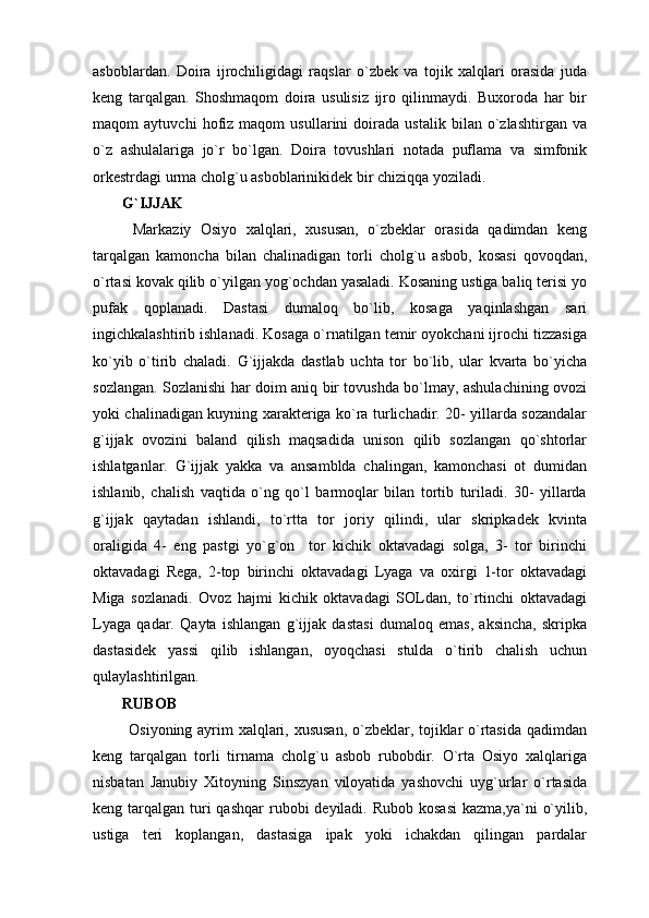 asboblardan.   Doira   ijrochiligidagi   raqslar   o`zbek   va   tojik   xalqlari   orasida   juda
keng   tarqalgan.   Shoshmaqom   doira   usulisiz   ijro   qilinmaydi.   Buxoroda   har   bir
maqom   aytuvchi   hofiz   maqom   usullarini   doirada   ustalik   bilan   o`zlashtirgan   va
o`z   ashulalariga   jo`r   bo`lgan.   Doira   tovushlari   notada   puflama   va   simfonik
orkestrdagi urma cholg`u asboblarinikidek bir chiziqqa yoziladi.
G`IJJAK
  Markaziy   Osiyo   xalqlari,   xususan,   o`zbeklar   orasida   qadimdan   keng
tarqalgan   kamoncha   bilan   chalinadigan   torli   cholg`u   asbob,   kosasi   qovoqdan,
o`rtasi kovak qilib o`yilgan yog`ochdan yasaladi. Kosaning ustiga baliq terisi yo
pufak   qoplanadi.   Dastasi   dumaloq   bo`lib,   kosaga   yaqinlashgan   sari
ingichkalashtirib ishlanadi. Kosaga o`rnatilgan temir oyokchani ijrochi tizzasiga
ko`yib   o`tirib   chaladi.   G`ijjakda   dastlab   uchta   tor   bo`lib,   ular   kvarta   bo`yicha
sozlangan. Sozlanishi har doim aniq bir tovushda bo`lmay, ashulachining ovozi
yoki chalinadigan kuyning xarakteriga ko`ra turlichadir. 20- yillarda sozandalar
g`ijjak   ovozini   baland   qilish   maqsadida   unison   qilib   sozlangan   qo`shtorlar
ishlatganlar.   G`ijjak   yakka   va   ansamblda   chalingan,   kamonchasi   ot   dumidan
ishlanib,   chalish   vaqtida   o`ng   qo`l   barmoqlar   bilan   tortib   turiladi.   30-   yillarda
g`ijjak   qaytadan   ishlandi,   to`rtta   tor   joriy   qilindi,   ular   skripkadek   kvinta
oraligida   4-   eng   pastgi   yo`g`on     tor   kichik   oktavadagi   solga,   3-   tor   birinchi
oktavadagi   Rega,   2-top   birinchi   oktavadagi   Lyaga   va   oxirgi   1-tor   oktavadagi
Miga   sozlanadi.   Ovoz   hajmi   kichik   oktavadagi   SOLdan,   to`rtinchi   oktavadagi
Lyaga   qadar.   Qayta   ishlangan   g`ijjak   dastasi   dumaloq   emas,   aksincha,   skripka
dastasidek   yassi   qilib   ishlangan,   oyoqchasi   stulda   o`tirib   chalish   uchun
qulaylashtirilgan.
RUBOB
  Osiyoning ayrim xalqlari, xususan,  o`zbeklar, tojiklar o`rtasida qadimdan
keng   tarqalgan   torli   tirnama   cholg`u   asbob   rubobdir.   O`rta   Osiyo   xalqlariga
nisbatan   Janubiy   Xitoyning   Sinszyan   viloyatida   yashovchi   uyg`urlar   o`rtasida
keng tarqalgan turi  qashqar  rubobi  deyiladi. Rubob  kosasi  kazma,ya`ni  o`yilib,
ustiga   teri   koplangan,   dastasiga   ipak   yoki   ichakdan   qilingan   pardalar 