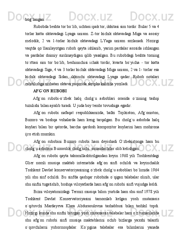 bog`langan.
Rubobda beshta tor bo`lib, uchtasi ipak tor, ikkitasi sim tordir. Bular 5 va 4
torlar   katta   oktavadagi   Lyaga   unison.   Z-tor   kichik   oktavadagi   Miga   va   asosiy
melodik,   2   va   1-torlar   kichik   oktavadagi   LYaga   unison   sozlanadi.   Hozirgi
vaqtda  qo`llanilayotgan   rubob  qayta   ishlanib,  yarim   pardalar  asosida  ishlangan
va   pardalar   doimiy   surilmaydigan   qilib   yasalgan.   Bu   rubobdagi   beshta   torning
to`rttasi   sim   tor   bo`lib,   beshinnchisi   ichak   tordir,   kvarta   bo`yicha   -   tor   katta
oktavadagi Siga, 4 va 3 torlar kichik oktavadagi Miga unison, 2 va 1- torlar esa
kichik   oktavadagi   Sidan,   ikkinchi   oktavadagi   Lyaga   qadar.   Rubob   notalari
eshitilishga nisbatan oktava yuqorida skripka kalitida yoziladi.
AFG`ON RUBOBI
Afg`on   rubobi-o`zbek   halq   cholg`u   asboblari   orasida   o`zining   tashqi
tuzulishi bilan ajralib turadi. U juda boy tembr tovushiga egadir. 
Afg`on   rubobi   nafaqat   respublikamizda,   balki   Tojikiston,   Afg`oniston,
Buxoro   va   boshqa   vohalarda   ham   keng   tarqalgan.   Bu   cholg`u   asbobda   halq
kuylari   bilan   bir   qatorda,   barcha   qardosh   kompozitor   kuylarini   ham   mohirona
ijro etish mumkin. 
Afg`on   rubobini   Buxoro   rubobi   ham   deyishadi   O`zbekistonga   ham   bu
cholg`u asbobini Buxorolik cholg`uchi, sozandachilar olib kelishgan.
Afg`on   rubobi   qayta   takomillashtirilgandan   keyin   1960   yili   Toshkentdagi
Glier   nomli   musiqa   maktab   internatida   afg`on   sinfi   ochildi   va   keyinchalik
Toshkent Davlat konservatoriyasining o`zbek cholg`u asboblari bo`limida 1964
yili   shu   sinf   ochildi.   Bu   sinfda   qashqar   rubobida   o`qigan   talabalar   olinib,   ular
shu sinfni tugatishib, boshqa viloyatlarda ham afg`on rubobi sinfi vujudga keldi.
Bizni viloyatimizdagi Termiz musiqa bilim yurtida ham shu sinf 1978 yili
Toshkent   Davlat   Konservatoriyasini   tamomlab   kelgan   yosh   mutaxasis
o`qituvchi   Mardayeva   Klara   Abdurasulovna   tashabbusi   bilan   tashkil   topdi.
Hozirgi kunda shu sinfni bitirgan yosh mutaxassis talabalar ham o`z tumanlarida
shu   afg`on   rubobi   sinfi   musiqa   maktablarini   ochib   bizlarga   yaxshi   talantli
o`quvchilarni   yubormoqdalar.   Ko`pgina   talabalar   esa   bilimlarini   yanada 