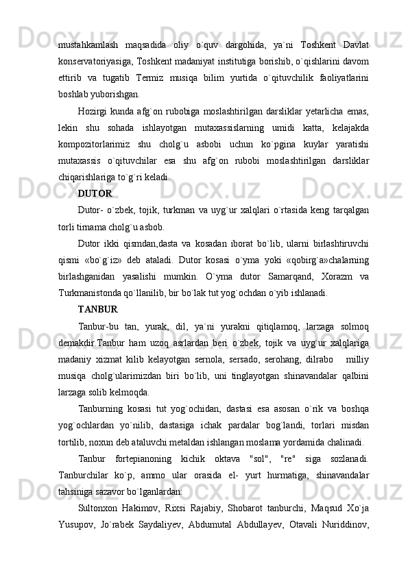 mustahkamlash   maqsadida   oliy   o`quv   dargohida,   ya`ni   Toshkent   Davlat
konservatoriyasiga, Toshkent madaniyat institutiga borishib, o`qishlarini davom
ettirib   va   tugatib   Termiz   musiqa   bilim   yurtida   o`qituvchilik   faoliyatlarini
boshlab yuborishgan.
Hozirgi  kunda   afg`on  rubobiga   moslashtirilgan  darsliklar   yetarlicha   emas,
lekin   shu   sohada   ishlayotgan   mutaxassislarning   umidi   katta,   kelajakda
kompozitorlarimiz   shu   cholg`u   asbobi   uchun   ko`pgina   kuylar   yaratishi
mutaxassis   o`qituvchilar   esa   shu   afg`on   rubobi   moslashtirilgan   darsliklar
chiqarishlariga to`g`ri keladi.
DUTOR
Dutor-   o`zbek,   tojik,   turkman   va   uyg`ur   xalqlari   o`rtasida   keng   tarqalgan
torli tirnama cholg`u asbob.
Dutor   ikki   qismdan,dasta   va   kosadan   iborat   bo`lib,   ularni   birlashtiruvchi
qismi   «bo`g`iz»   deb   ataladi.   Dutor   kosasi   o`yma   yoki   «qobirg`a»chalarning
birlashganidan   yasalishi   mumkin.   O`yma   dutor   Samarqand,   Xorazm   va
Turkmanistonda qo`llanilib, bir bo`lak tut yog`ochdan o`yib ishlanadi.
TANBUR
Tanbur-bu   tan,   yurak,   dil,   ya`ni   yurakni   qitiqlamoq,   larzaga   solmoq
demakdir.Tanbur   ham   uzoq   asrlardan   beri   o`zbek,   tojik   va   uyg`ur   xalqlariga
madaniy   xizmat   kilib   kelayotgan   sernola,   sersado,   serohang,   dilrabo       milliy
musiqa   cholg`ularimizdan   biri   bo`lib,   uni   tinglayotgan   shinavandalar   qalbini
larzaga solib kelmoqda.
Tanburning   kosasi   tut   yog`ochidan,   dastasi   esa   asosan   o`rik   va   boshqa
yog`ochlardan   yo`nilib,   dastasiga   ichak   pardalar   bog`landi,   torlari   misdan
tortilib, noxun deb ataluvchi metaldan ishlangan moslama yordamida chalinadi.
Tanbur   fortepianoning   kichik   oktava   "sol",   "re"   siga   sozlanadi.
Tanburchilar   ko`p,   ammo   ular   orasida   el-   yurt   hurmatiga,   shinavandalar
tahsiniga sazavor bo`lganlardan:
Sultonxon   Hakimov,   Rixsi   Rajabiy,   Shobarot   tanburchi,   Maqsud   Xo`ja
Yusupov,   Jo`rabek   Saydaliyev,   Abdumutal   Abdullayev,   Otavali   Nuriddinov, 