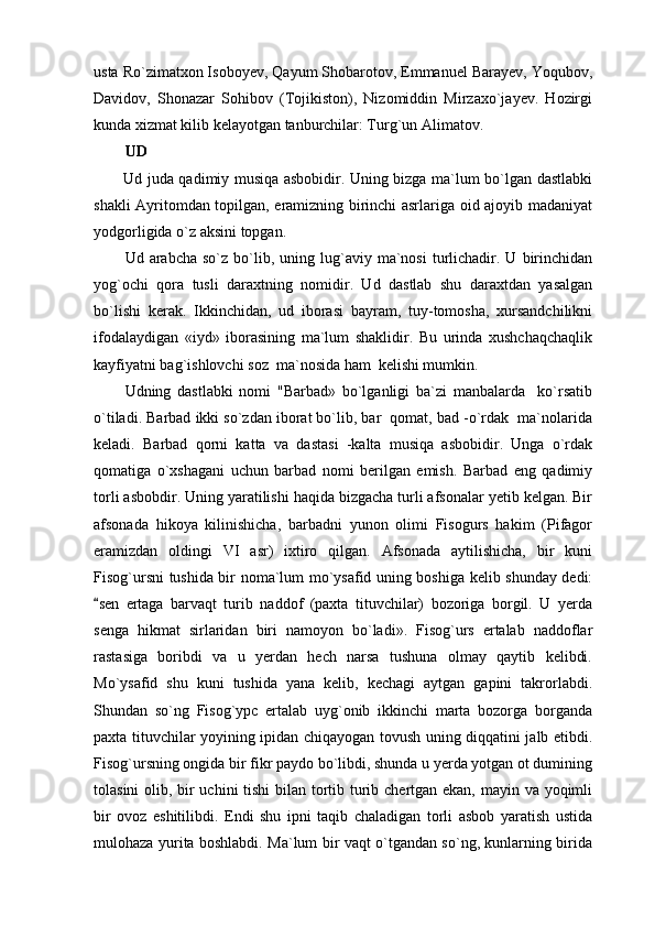 usta Ro`zimatxon Isoboyev, Qayum Shobarotov, Emmanuel Barayev, Yoqubov,
Davidov,   Shonazar   Sohibov   (Tojikiston),   Nizomiddin   Mirzaxo`jayev.   Hozirgi
kunda xizmat kilib kelayotgan tanburchilar: Turg`un Alimatov.
UD 
Ud juda qadimiy musiqa asbobidir. Uning bizga ma`lum bo`lgan dastlabki
shakli Ayritomdan topilgan, eramizning birinchi asrlariga oid ajoyib madaniyat
yodgorligida o`z aksini topgan.
Ud  arabcha  so`z  bo`lib,  uning  lug`aviy  ma`nosi  turlichadir.  U  birinchidan
yog`ochi   qora   tusli   daraxtning   nomidir.   Ud   dastlab   shu   daraxtdan   yasalgan
bo`lishi   kerak.   Ikkinchidan,   ud   iborasi   bayram,   tuy-tomosha,   xursandchilikni
ifodalaydigan   «iyd»   iborasining   ma`lum   shaklidir.   Bu   urinda   xushchaqchaqlik
kayfiyatni bag`ishlovchi soz  ma`nosida ham  kelishi mumkin.
Udning   dastlabki   nomi   "Barbad»   bo`lganligi   ba`zi   manbalarda     ko`rsatib
o`tiladi. Barbad ikki so`zdan iborat bo`lib, bar qomat, bad -o`rdak  ma`nolarida
keladi.   Barbad   qorni   katta   va   dastasi   -kalta   musiqa   asbobidir.   Unga   o`rdak
qomatiga   o`xshagani   uchun   barbad   nomi   berilgan   emish.   Barbad   eng   qadimiy
torli asbobdir. Uning yaratilishi haqida bizgacha turli afsonalar yetib kelgan. Bir
afsonada   hikoya   kilinishicha,   barbadni   yunon   olimi   Fisogurs   hakim   (Pifagor
eramizdan   oldingi   VI   asr)   ixtiro   qilgan.   Afsonada   aytilishicha,   bir   kuni
Fisog`ursni tushida bir noma`lum mo`ysafid uning boshiga kelib shunday dedi:
sen   ertaga   barvaqt   turib   naddof   (paxta   tituvchilar)   bozoriga   borgil.   U   yerda	

senga   hikmat   sirlaridan   biri   namoyon   bo`ladi».   Fisog`urs   ertalab   naddoflar
rastasiga   boribdi   va   u   yerdan   hech   narsa   tushuna   olmay   qaytib   kelibdi.
Mo`ysafid   shu   kuni   tushida   yana   kelib,   kechagi   aytgan   gapini   takrorlabdi.
Shundan   so`ng   Fisog`ypc   ertalab   uyg`onib   ikkinchi   marta   bozorga   borganda
paxta tituvchilar yoyining ipidan chiqayogan tovush uning diqqatini jalb etibdi.
Fisog`ursning ongida bir fikr paydo bo`libdi, shunda u yerda yotgan ot dumining
tolasini  olib, bir  uchini  tishi  bilan tortib turib chertgan ekan, mayin va yoqimli
bir   ovoz   eshitilibdi.   Endi   shu   ipni   taqib   chaladigan   torli   asbob   yaratish   ustida
mulohaza yurita boshlabdi. Ma`lum bir vaqt o`tgandan so`ng, kunlarning birida 