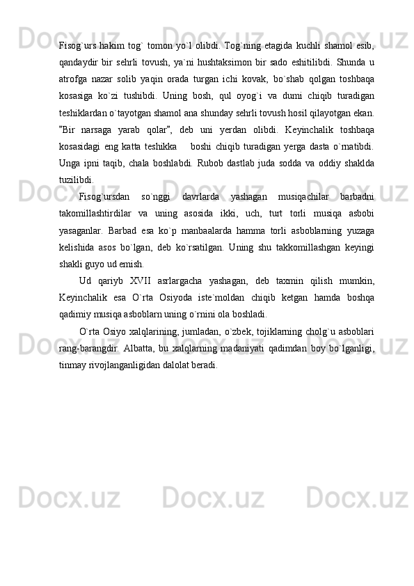 Fisog`urs   hakim   tog`   tomon   yo`l   olibdi.   Tog`ning   etagida   kuchli   shamol   esib,
qandaydir   bir   sehrli   tovush,   ya`ni   hushtaksimon   bir   sado   eshitilibdi.   Shunda   u
atrofga   nazar   solib   yaqin   orada   turgan   ichi   kovak,   bo`shab   qolgan   toshbaqa
kosasiga   ko`zi   tushibdi.   Uning   bosh,   qul   oyog`i   va   dumi   chiqib   turadigan
teshiklardan o`tayotgan shamol ana shunday sehrli tovush hosil qilayotgan ekan.
Bir   narsaga   yarab   qolar ,   deb   uni   yerdan   olibdi.   Keyinchalik   toshbaqa 
kosasidagi   eng   katta   teshikka     boshi   chiqib   turadigan   yerga   dasta   o`rnatibdi.	

Unga   ipni   taqib,   chala   boshlabdi.   Rubob   dastlab   juda   sodda   va   oddiy   shaklda
tuzilibdi.
Fisog`ursdan   so`nggi   davrlarda   yashagan   musiqachilar   barbadni
takomillashtirdilar   va   uning   asosida   ikki,   uch,   turt   torli   musiqa   asbobi
yasaganlar.   Barbad   esa   ko`p   manbaalarda   hamma   torli   asboblarning   yuzaga
kelishida   asos   bo`lgan,   deb   ko`rsatilgan.   Uning   shu   takkomillashgan   keyingi
shakli guyo ud emish.
Ud   qariyb   XVII   asrlargacha   yashagan,   deb   taxmin   qilish   mumkin,
Keyinchalik   esa   O`rta   Osiyoda   iste`moldan   chiqib   ketgan   hamda   boshqa
qadimiy musiqa asboblarn uning o`rnini ola boshladi.
O`rta Osiyo  xalqlarining, jumladan, o`zbek, tojiklarning cholg`u asboblari
rang-barangdir.   Albatta,   bu   xalqlarning   madaniyati   qadimdan   boy   bo`lganligi,
tinmay rivojlanganligidan dalolat beradi. 