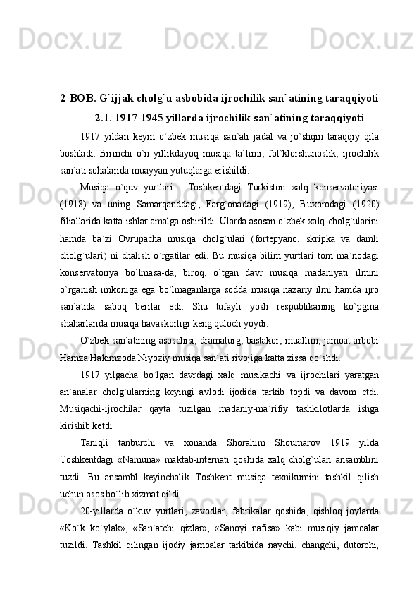 2-BOB. G`ijjak cholg`u asbobida ijrochilik san`atining taraqqiyoti
2.1. 1917-1945 yillarda ijrochilik san`atining taraqqiyoti
1917   yildan   keyin   o`zbek   musiqa   san`ati   jadal   va   jo`shqin   taraqqiy   qila
boshladi.   Birinchi   o`n   yillikdayoq   musiqa   ta`limi,   fol`klorshunoslik,   ijrochilik
san`ati sohalarida muayyan yutuqlarga erishildi.
Musiqa   o`quv   yurtlari   -   Toshkentdagi   Turkiston   xalq   konservatoriyasi
(1918)   va   uning   Samarqanddagi,   Farg`onadagi   (1919),   Buxorodagi   (1920)
filiallarida katta ishlar amalga oshirildi. Ularda asosan o`zbek xalq cholg`ularini
hamda   ba`zi   Ovrupacha   musiqa   cholg`ulari   (fortepyano,   skripka   va   damli
cholg`ulari)   ni   chalish   o`rgatilar   edi.   Bu   musiqa   bilim   yurtlari   tom   ma`nodagi
konservatoriya   bo`lmasa-da,   biroq,   o`tgan   davr   musiqa   madaniyati   ilmini
o`rganish   imkoniga   ega   bo`lmaganlarga   sodda   musiqa   nazariy   ilmi   hamda   ijro
san`atida   saboq   berilar   edi.   Shu   tufayli   yosh   respublikaning   ko`pgina
shaharlarida musiqa havaskorligi keng quloch yoydi.
O`zbek san`atining asoschisi, dramaturg, bastakor, muallim, jamoat arbobi
Hamza Hakimzoda Niyoziy musiqa san`ati rivojiga katta xissa qo`shdi.
1917   yilgacha   bo`lgan   davrdagi   xalq   musikachi   va   ijrochilari   yaratgan
an`analar   cholg`ularning   keyingi   avlodi   ijodida   tarkib   topdi   va   davom   etdi.
Musiqachi-ijrochilar   qayta   tuzilgan   madaniy-ma`rifiy   tashkilotlarda   ishga
kirishib ketdi.
Taniqli   tanburchi   va   xonanda   Shorahim   Shoumarov   1919   yilda
Toshkentdagi   «Namuna»   maktab-internati   qoshida   xalq   cholg`ulari   ansamblini
tuzdi.   Bu   ansambl   keyinchalik   Toshkent   musiqa   texnikumini   tashkil   qilish
uchun asos bo`lib xizmat qildi.
20-yillarda   o`kuv   yurtlari,   zavodlar,   fabrikalar   qoshida,   qishloq   joylarda
«Ko`k   ko`ylak»,   «San`atchi   qizlar»,   «Sanoyi   nafisa»   kabi   musiqiy   jamoalar
tuzildi.   Tashkil   qilingan   ijodiy   jamoalar   tarkibida   naychi.   changchi,   dutorchi, 