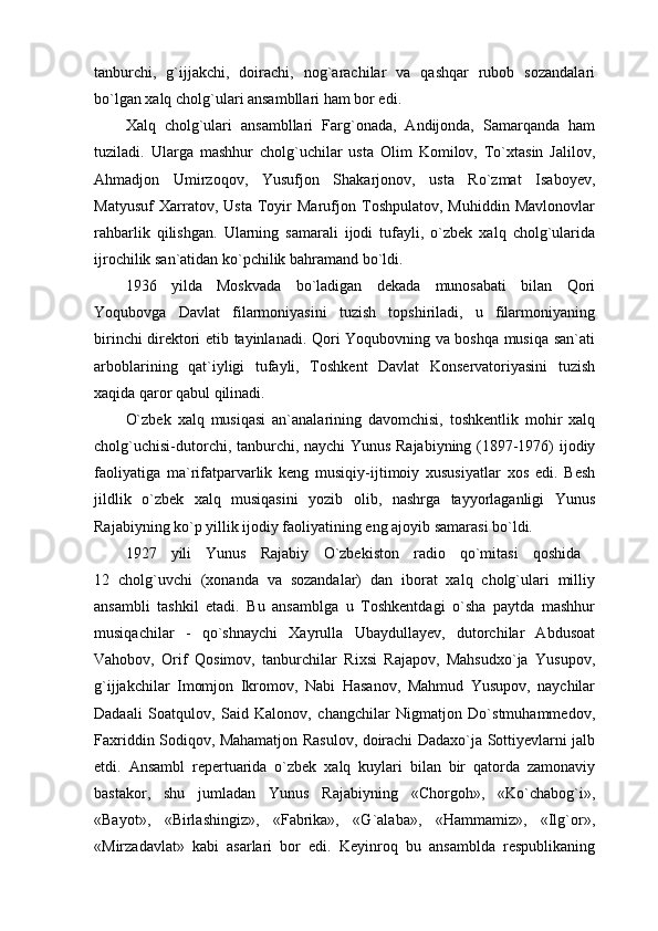 tanburchi,   g`ijjakchi,   doirachi,   nog`arachilar   va   qashqar   rubob   sozandalari
bo`lgan xalq cholg`ulari ansambllari ham bor edi.
Xalq   cholg`ulari   ansambllari   Farg`onada,   Andijonda,   Samarqanda   ham
tuziladi.   Ularga   mashhur   cholg`uchilar   usta   Olim   Komilov,   To`xtasin   Jalilov,
Ahmadjon   Umirzoqov,   Yusufjon   Shakarjonov,   usta   Ro`zmat   Isaboyev,
Matyusuf   Xarratov,   Usta   Toyir   Marufjon   Toshpulatov,   Muhiddin   Mavlonovlar
rahbarlik   qilishgan.   Ularning   samarali   ijodi   tufayli,   o`zbek   xalq   cholg`ularida
ijrochilik san`atidan ko`pchilik bahramand bo`ldi.
1936   yilda   Moskvada   bo`ladigan   dekada   munosabati   bilan   Qori
Yoqubovga   Davlat   filarmoniyasini   tuzish   topshiriladi,   u   filarmoniyaning
birinchi direktori etib tayinlanadi. Qori Yoqubovning va boshqa musiqa san`ati
arboblarining   qat`iyligi   tufayli,   Toshkent   Davlat   Konservatoriyasini   tuzish
xaqida qaror qabul qilinadi.
O`zbek   xalq   musiqasi   an`analarining   davomchisi,   toshkentlik   mohir   xalq
cholg`uchisi-dutorchi, tanburchi, naychi Yunus Rajabiyning (1897-1976) ijodiy
faoliyatiga   ma`rifatparvarlik   keng   musiqiy-ijtimoiy   xususiyatlar   xos   edi.   Besh
jildlik   o`zbek   xalq   musiqasini   yozib   olib,   nashrga   tayyorlaganligi   Yunus
Rajabiyning ko`p yillik ijodiy faoliyatining eng ajoyib samarasi bo`ldi.
1927   yili   Yunus   Rajabiy   O`zbekiston   radio   qo`mitasi   qoshida  
12   cholg`uvchi   (xonanda   va   sozandalar)   dan   iborat   xalq   cholg`ulari   milliy
ansambli   tashkil   etadi.   Bu   ansamblga   u   Toshkentdagi   o`sha   paytda   mashhur
musiqachilar   -   qo`shnaychi   Xayrulla   Ubaydullayev,   dutorchilar   Abdusoat
Vahobov,   Orif   Qosimov,   tanburchilar   Rixsi   Rajapov,   Mahsudxo`ja   Yusupov,
g`ijjakchilar   Imomjon   Ikromov,   Nabi   Hasanov,   Mahmud   Yusupov,   naychilar
Dadaali   Soatqulov,   Said   Kalonov,   changchilar   Nigmatjon   Do`stmuhammedov,
Faxriddin Sodiqov, Mahamatjon Rasulov, doirachi Dadaxo`ja Sottiyevlarni jalb
etdi.   Ansambl   repertuarida   o`zbek   xalq   kuylari   bilan   bir   qatorda   zamonaviy
bastakor,   shu   jumladan   Yunus   Rajabiyning   «Chorgoh»,   «Ko`chabog`i»,
«Bayot»,   «Birlashingiz»,   «Fabrika»,   «G`alaba»,   «Hammamiz»,   «Ilg`or»,
«Mirzadavlat»   kabi   asarlari   bor   edi.   Keyinroq   bu   ansamblda   respublikaning 