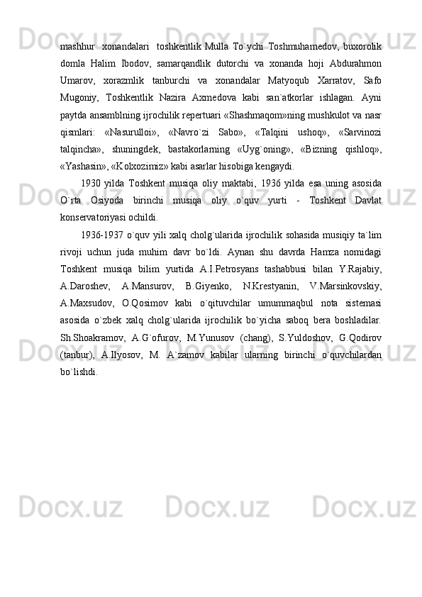 mashhur     xonandalari     toshkentlik   Mulla   To`ychi   Toshmuhamedov,   buxorolik
domla   Halim   Ibodov,   samarqandlik   dutorchi   va   xonanda   hoji   Abdurahmon
Umarov,   xorazmlik   tanburchi   va   xonandalar   Matyoqub   Xarratov,   Safo
Mugoniy,   Toshkentlik   Nazira   Axmedova   kabi   san`atkorlar   ishlagan.   Ayni
paytda ansamblning ijrochilik repertuari «Shashmaqom»ning mushkulot va nasr
qismlari:   «Nasurulloi»,   «Navro`zi   Sabo»,   «Talqini   ushoq»,   «Sarvinozi
talqincha»,   shuningdek,   bastakorlarning   «Uyg`oning»,   «Bizning   qishloq»,
«Yashasin», «Kolxozimiz» kabi asarlar hisobiga kengaydi.
1930   yilda   Toshkent   musiqa   oliy   maktabi,   1936   yilda   esa   uning   asosida
O`rta   Osiyoda   birinchi   musiqa   oliy   o`quv   yurti   -   Toshkent   Davlat
konservatoriyasi ochildi.
1936-1937 o`quv yili xalq cholg`ularida ijrochilik sohasida musiqiy ta`lim
rivoji   uchun   juda   muhim   davr   bo`ldi.   Aynan   shu   davrda   Hamza   nomidagi
Toshkent   musiqa   bilim   yurtida   A.I.Petrosyans   tashabbusi   bilan   Y.Rajabiy,
A.Daroshev,   A.Mansurov,   B.Giyenko,   N.Krestyanin,   V.Marsinkovskiy,
A.Maxsudov,   O.Qosimov   kabi   o`qituvchilar   umummaqbul   nota   sistemasi
asosida   o`zbek   xalq   cholg`ularida   ijrochilik   bo`yicha   saboq   bera   boshladilar.
Sh.Shoakramov,   A.G`ofurov,   M.Yunusov   (chang),   S.Yuldoshov,   G.Qodirov
(tanbur),   A.Ilyosov,   M.   A`zamov   kabilar   ularning   birinchi   o`quvchilardan
bo`lishdi. 