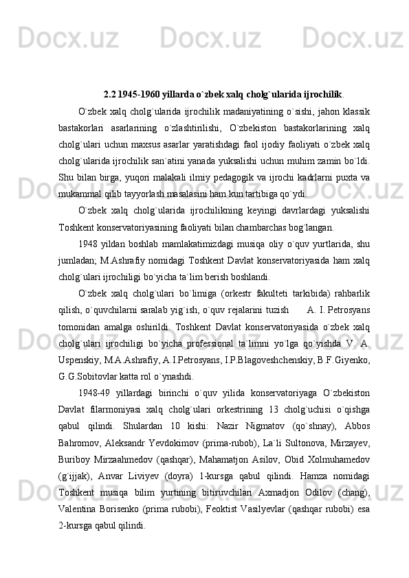 2.2 1945-1960 yillarda o`zbek xalq cholg`ularida ijrochilik .
O`zbek   xalq   cholg`ularida   ijrochilik   madaniyatining   o`sishi,   jahon   klassik
bastakorlari   asarlarining   o`zlashtirilishi,   O`zbekiston   bastakorlarining   xalq
cholg`ulari   uchun   maxsus   asarlar   yaratishdagi   faol   ijodiy   faoliyati   o`zbek   xalq
cholg`ularida ijrochilik san`atini yanada yuksalishi  uchun muhim zamin bo`ldi.
Shu bilan  birga, yuqori  malakali  ilmiy pedagogik va ijrochi  kadrlarni  puxta va
mukammal qilib tayyorlash masalasini ham kun tartibiga qo`ydi.
O`zbek   xalq   cholg`ularida   ijrochilikning   keyingi   davrlardagi   yuksalishi
Toshkent konservatoriyasining faoliyati bilan chambarchas bog`langan.
1948   yildan   boshlab   mamlakatimizdagi   musiqa   oliy   o`quv   yurtlarida,   shu
jumladan;   M.Ashrafiy   nomidagi   Toshkent   Davlat   konservatoriyasida   ham   xalq
cholg`ulari ijrochiligi bo`yicha ta`lim berish boshlandi.
O`zbek   xalq   cholg`ulari   bo`limiga   (orkestr   fakulteti   tarkibida)   rahbarlik
qilish, o`quvchilarni saralab yig`ish, o`quv rejalarini tuzish           A. I. Petrosyans
tomonidan   amalga   oshirildi.   Toshkent   Davlat   konservatoriyasida   o`zbek   xalq
cholg`ulari   ijrochiligi   bo`yicha   professional   ta`limni   yo`lga   qo`yishda   V.   A.
Uspenskiy, M.A.Ashrafiy, A.I.Petrosyans, I.P.Blagoveshchenskiy, B.F.Giyenko,
G.G.Sobitovlar katta rol o`ynashdi.
1948-49   yillardagi   birinchi   o`quv   yilida   konservatoriyaga   O`zbekiston
Davlat   filarmoniyasi   xalq   cholg`ulari   orkestrining   13   cholg`uchisi   o`qishga
qabul   qilindi.   Shulardan   10   kishi:   Nazir   Nigmatov   (qo`shnay),   Abbos
Bahromov,   Aleksandr   Yevdokimov   (prima-rubob),   La`li   Sultonova,   Mirzayev,
Buriboy   Mirzaahmedov   (qashqar),   Mahamatjon   Asilov,   Obid   Xolmuhamedov
(g`ijjak),   Anvar   Liviyev   (doyra)   1-kursga   qabul   qilindi.   Hamza   nomidagi
Toshkent   musiqa   bilim   yurtining   bitiruvchilari   Axmadjon   Odilov   (chang),
Valentina   Borisenko   (prima   rubobi),   Feoktist   Vasilyevlar   (qashqar   rubobi)   esa
2-kursga qabul qilindi. 