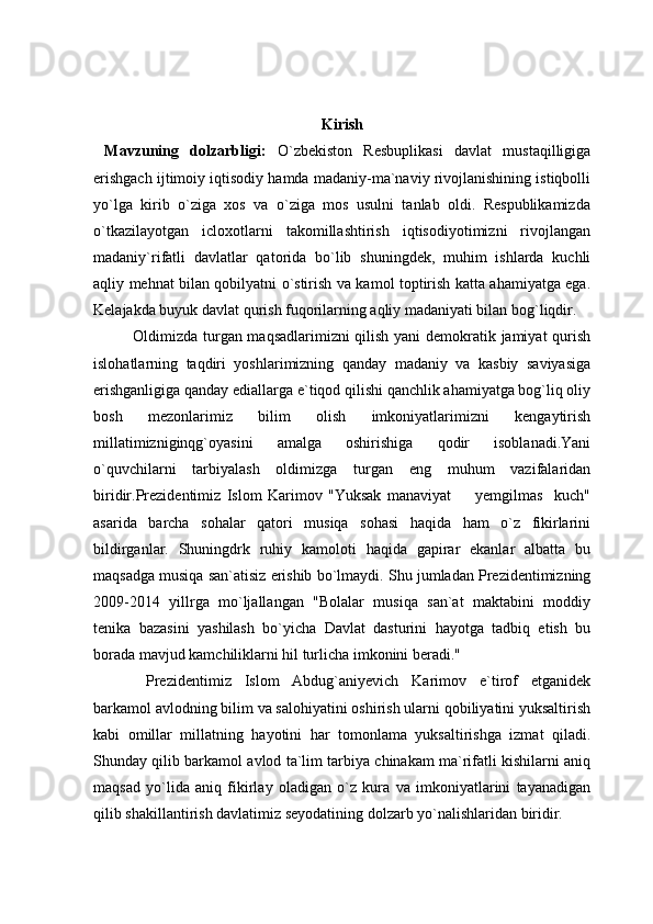 Kirish
  Mavzuning   dolzarbligi:   O`zbekiston   Resbuplikasi   davlat   mustaqilligiga
erishgach ijtimoiy iqtisodiy hamda madaniy-ma`naviy rivojlanishining istiqbolli
yo`lga   kirib   o`ziga   xos   va   o`ziga   mos   usulni   tanlab   oldi.   Respublikamizda
o`tkazilayotgan   icloxotlarni   takomillashtirish   iqtisodiyotimizni   rivojlangan
madaniy`rifatli   davlatlar   qatorida   bo`lib   shuningdek,   muhim   ishlarda   kuchli
aqliy mehnat bilan qobilyatni o`stirish va kamol toptirish katta ahamiyatga ega.
Kelajakda buyuk davlat qurish fuqorilarning aqliy madaniyati bilan bog`liqdir. 
Oldimizda turgan maqsadlarimizni qilish yani demokratik jamiyat qurish
islohatlarning   taqdiri   yoshlarimizning   qanday   madaniy   va   kasbiy   saviyasiga
erishganligiga qanday ediallarga e`tiqod qilishi qanchlik ahamiyatga bog`liq oliy
bosh   mezonlarimiz   bilim   olish   imkoniyatlarimizni   kengaytirish
millatimizniginqg`oyasini   amalga   oshirishiga   qodir   isoblanadi.Yani
o`quvchilarni   tarbiyalash   oldimizga   turgan   eng   muhum   vazifalaridan
biridir.Prezidentimiz   Islom   Karimov   "Yuksak   manaviyat     yemgilmas     kuch"
asarida   barcha   sohalar   qatori   musiqa   sohasi   haqida   ham   o`z   fikirlarini
bildirganlar.   Shuningdrk   ruhiy   kamoloti   haqida   gapirar   ekanlar   albatta   bu
maqsadga musiqa san`atisiz erishib bo`lmaydi.  Shu jumladan Prezidentimizning
2009-2014   yillrga   mo`ljallangan   "Bolalar   musiqa   san`at   maktabini   moddiy
tenika   bazasini   yashilash   bo`yicha   Davlat   dasturini   hayotga   tadbiq   etish   bu
borada mavjud kamchiliklarni hil turlicha imkonini beradi."
  Prezidentimiz   Islom   Abdug`aniyevich   Karimov   e`tirof   etganidek
barkamol avlodning bilim va salohiyatini oshirish ularni qobiliyatini yuksaltirish
kabi   omillar   millatning   hayotini   har   tomonlama   yuksaltirishga   izmat   qiladi.
Shunday qilib barkamol avlod ta`lim tarbiya chinakam ma`rifatli kishilarni aniq
maqsad   yo`lida   aniq   fikirlay   oladigan   o`z   kura   va   imkoniyatlarini   tayanadigan
qilib shakillantirish davlatimiz seyodatining dolzarb yo`nalishlaridan biridir. 