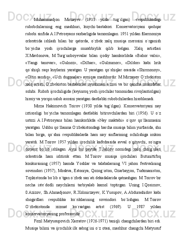 Muhammadjon   Mirzayev   (1913   yilda   tug`ilgan)   -respublikadagi
rubobchilarning   eng   mashhuri,   kuychi-bastakori.   Konservatoriyani   qashqar
rubobi sinfida A.I.Petrosyans raxbarligida tamomlagan. 1951 yildan filarmoniya
orkestrida   ishlash   bilan   bir   qatorda,   o`zbek   xalq   musiqa   merosini   o`rganish
bo`yicha   yosh   ijrochilarga   murabbiylik   qilib   kelgan.   Xalq   artistlari
X.Mavlonova,   M.Turg`unboyevalar   bilan   ijodiy   hamkorlikda   «Bahor   valsi»,
«Yangi   tanovar»,   «Gulnoz»,   «Dilbar»,   «Gulxumor»,   «Dildor»   kabi   lirik
qo`shiqli   raqs   kuylarini   yaratgan.   U   yaratgan   qo`shiqlar   orasida   «Shirmonoy»,
«Oltin sandiq», «Uch dugonalar» ayniqsa mashhurdir. M.Mirzayev O`zbekiston
xalq artisti, O`zbekiston bastakorlar uyushmasi a`zosi va bir qancha mukofatlar
sohibi. Rubob ijrochiligida (keyinroq yosh ijrochilar tomonidan rivojlantirilgan)
hissiy va yorqin uslub asosini yaratgan dastlabki rubobchilardan hisoblanadi.
Mirza   Hakimovich   Toirov   (1930   yilda   tug`ilgan).   Konservatoriyani   nay
ixtisosligi   bo`yicha   tamomlagan   dastlabki   bitiruvchilardan   biri   (1956).   U   o`z
ustozi   A.I.Petrosyans   bilan   hamkorlikda   «Nay   maktabi»   o`quv   qo`llanmasini
yaratgan. Ushbu qo`llanma O`zbekistondagi barcha musiqa bilim yurtlarida, shu
bilan   birga,   qo`shni   respublikalarda   ham   nay   sinflarining   ochilishiga   imkon
yaratdi.   M.Toirov   1957   yildan   ijrochilik   kafedrasida   avval   o`qituvchi,   so`ngra
dotsent   bo`lib   ishlagan.   Ayni   bir   paytda   T.Jalilov   nomidagi   xalq   cholg`ulari
orkestrida   ham   ishtirok   ettan.   M.Toirov   musiqa   ijrochilari   Butunittifoq
konkursining   (1957)   hamda   Yoshlar   va   talabalarning   VI   jahon   festivalining
sovrindori   (1957),  Moskva,   Estoniya,   Qozog`iston,   Ozarbayjon,   Turkmaniston,
Tojikistonda bo`lib o`tgan o`zbek san`ati dekadalarida qatnashgan. M.Toirov bir
necha   iste`dodli   naychilarni   tarbiyalab   kamol   toptirgan.   Uning   I.Qosimov,
0.Azizov,   Sh.Ahmadjonov,   R.Xolmirzayev,   K.Yusupov,   A.Abdurashidov   kabi
shogirdlari   respublika   ko`riklarining   sovrindori   bo`lishgan.   M.Toirov
O`zbekistonda   xizmat   ko`rsatgan   artist   (1969).   U   1987   yildan
konservatoriyaning professoridir.
Fozil Matyusupovich Xarratov (1926-1971) taniqli changchilardan biri edi.
Musiqa bilimi va ijrochilik ilk sabog`ini o`z otasi, mashhur changchi Matyusuf 