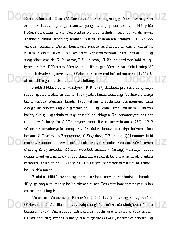 Xarratovdan   oldi.   Otasi   (M.Xarratov)   farzandining   istagiga   ko`ra,   unga   yarim
xromatik   tovush   qatoriga   mansub   yangi   chang   yasab   beradi.   1942   yilda
F.Xarratovlarning   oilasi   Toshkentga   ko`chib   keladi.   Fozil   bu   yerda   avval
Toshkent   davlat   sirkining   aralash   musiqa   ansamblida   ishlaydi.   U   1950-55
yillarda   Toshkent   Davlat   konservatoriyasida   A.Odilovning   chang   cholg`usi
sinfida   o`qiydi.   Keyin   bir   oz   vaqt   konservatoriyada   dars   beradi.   Uning
shogirdlari   orasida   G.Ne`matov,   F.Shukurova,     T.Xo`jamberdiyev   kabi   taniqli
ijrochilar   bor.   F.Xarratov   Moskvada   bo`lib   o`tgan   Yoshlar   va   talabalarning   VI
Jahon festivalining sovrindori, O`zbekistonda xizmat ko`rsatgan artist (1964). U
«Hurmat Belgisi» ordeni bilan mukofotlangan.
Feoktist Nikiforovich Vasilyev (1919 1987) dastlabki professional qashqar
rubobi   ijrochilaridan   biridir.   U   1937   yilda   Hamza   nomidagi   Toshkent   musiqa
bilim   yurtiga   o`qishga   kiradi.   1938   yildan   O`zbekiston   filarmoniyasi   xalq
cholg`ulari orkestrining cholg`uchisi edi. Ulug` Vatan urushi yillarida Turkiston
harbiy okrugining ashula va raqs ansamblida ishlagan. Konservatoriyani qashqar
rubobi   sinfi   bo`yicha   A.I.Petrosyans   rahbarligida   tamomlagan   (1952).   1949
yildan   konservatoriyada   qashqar   rubobi,   dutor,   tanbur   ixtisosligi   bo`yicha   dars
bergan.   S.Taxalov,   A.Boboxonov,   G.Ergashev,   T.Rajabov,   Q.Usmonov   kabi
mashhur   rubobchilar   uning   qo`l   ostida   tarbiyalanganlar.   Feoktist   Nikiforovich
o`zining   ilmiy-metodik   ishlarida   («Rubob   maktabi»   darsligi)   «qashqar   rubobi
uchun etyud va mashqlar» rubob chalishni o`rganish bo`yicha sistemali o`qitish
metodini   ishlab   chiqdi.   1983   yildan   F.Vasilyev   professor   vazifasini   bajaruvchi
bo`lib ish lagan edi.
Feoktist   Nikiforovichning   nomi   o`zbek   musiqa   madaniyati   hamda  
40   yilga   yaqin   murabbiy   bo`lib   xizmat   qilgan   Toshkent   konservatoriyasi   bilan
chambarchas bog`liq.
Valentina   Yakovlevna   Borisenko   (1919 1990)   o`zining   ijodiy   yo`lini	

O`zbekiston Davlat filarmoniyasi xalq cholg`ulari orkestrida cholg`uvchi bo`lib
boshladi (1939). Prima rubobi ixtisosligida ijrochi va o`qituvchi sifatida tanildi.
Hamza nomidagi musiqa bilim yurtini tugatgach (1948), Borisenko orkestrning 