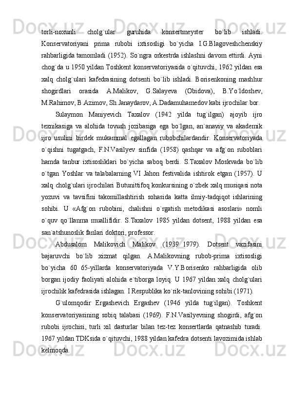 torli-noxunli   cholg`ular   guruhida   konsertmeyster   bo`lib   ishladi.
Konservatoriyani   prima   rubobi   ixtisosligi   bo`yicha   I.G.Blagoveshchenskiy
rahbarligida tamomladi (1952). So`ngra orkestrda ishlashni davom ettirdi. Ayni
chog`da u 1950 yildan Toshkent konservatoriyasida o`qituvchi, 1962 yildan esa
xalq   cholg`ulari   kafedrasining   dotsenti   bo`lib   ishladi.   Borisenkoning   mash hur
shogirdlari   orasida   A.Malikov,   G.Salayeva   (Obidova),   B.Yo`ldoshev,
M.Rahimov, B.Azimov, Sh.Janaydarov, A.Dadamuhamedov kabi ijrochilar bor.
Sulaymon   Maniyevich   Taxalov   (1942   yilda   tug`ilgan)   ajoyib   ijro
texnikasiga   va   alohida   tovush   jozibasiga   ega   bo`lgan,   an`anaviy   va   akademik
ijro   usulini   birdek   mukammal   egallagan   rubobchilardandir.   Konservatoriyada
o`qishni   tugatgach,   F.N.Vasilyev   sinfida   (1958)   qashqar   va   afg`on   ruboblari
hamda   tanbur   ixtisosliklari   bo`yicha   sa boq   berdi.   S.Taxalov   Moskvada   bo`lib
o`tgan   Yoshlar   va   talabalarning   VI   Jahon   festivalida   ishtirok   etgan   (1957).   U
xalq cholg`ulari ijrochilari Butunittifoq konkursining o`zbek xalq musiqasi nota
yozuvi   va   tavsifini   takomillashtirish   sohasida   katta   ilmiy-tadqiqot   ishlarining
sohibi.   U   «Afg`on   rubobini,   chalishni   o`rgatish   metodikasi   asoslari»   nomli
o`quv   qo`llanma   muallifidir.   S.Taxalov   1985   yildan   dotsent,   1988   yildan   esa
san`atshunoslik fanlari doktori, professor. 
Abdusalom   Malikovich   Malikov   (1939 1979).   Dotsent   vazifasini
bajaruvchi   bo`lib   xizmat   qilgan.   A.Malikovning   rubob-prima   ixtisosligi
bo`yicha   60 65-yillarda   konservatoriyada   V.Y.Borisenko   rahbarligida   olib	

borgan   ijodiy   faoliyati   alohida   e`tiborga   loyiq.   U   1967   yildan   xalq   cholg`ulari
ijrochilik kafedrasida ishlagan. I Respublika ko`rik-tanlovining sohibi (1971).
G`ulomqodir   Ergashevich   Ergashev   (1946   yilda   tug`ilgan).   Toshkent
konservatoriyasining   sobiq   talabasi   (1969).   F.N.Vasilyevning   shogirdi,   afg`on
rubobi   ijrochisi,   turli   xil   dasturlar   bilan   tez-tez   konsertlarda   qatnashib   turadi.
1967 yildan TDKsida o`qituvchi, 1988 yildan kafedra dotsenti lavozimida ishlab
kelmoqda. 