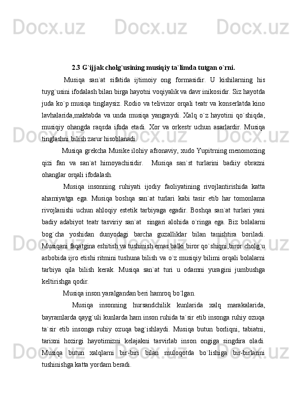 2.3 G`ijjak cholg`usining musiqiy ta`limda tutgan o`rni.
  Musiqa   san`at   sifatida   ijtimoiy   ong   formasidir.   U   kishilarning   his
tuyg`usini ifodalash bilan birga hayotni voqiyalik va davr inikosidir. Siz hayotda
juda ko`p musiqa tinglaysiz. Rodio va telivizor orqali teatr va konserlatda kino
lavhalarida,maktabda   va   unda   musiqa   yangraydi.   Xalq   o`z   hayotini   qo`shiqda,
musiqiy   ohangda   raqsda   ifoda   etadi.   Xor   va   orkestr   uchun   asarlardir.   Musiqa
tinglashni bilish zarur hisoblanadi.
  Musiqa grekcha Musike ilohiy afsonaviy, xudo Yupitrning menomozing
qizi   fan   va   san`at   himoyachisidir.     Musiqa   san`st   turlarini   badiiy   obrazni
ohanglar orqali ifodalash.
  Musiqa   insonning   ruhiyati   ijodiy   faoliyatining   rivojlantirishida   katta
ahamiyatga   ega.   Musiqa   boshqa   san`at   turlari   kabi   tasir   etib   har   tomonlama
rivojlanishi   uchun   ahloqiy   estetik   tarbiyaga   egadir.   Boshqa   san`at   turlari   yani
badiy   adabiyot   teatr   tasviriy   san`at     singari   alohida   o`ringa   ega.   Biz   bolalarni
bog`cha   yoshidan   dunyodagi   barcha   guzalliklar   bilan   tanishtira   boriladi.
Musiqani faqatgina eshitish va tushinish emas balki biror qo`shiqni,biror cholg`u
asbobida ijro etishi ritmini tushuna bilish va o`z musiqiy bilimi orqali bolalarni
tarbiya   qila   bilish   kerak.   Musiqa   san`at   turi   u   odamni   yuragini   jumbushga
keltirishga qodir.
   Musiqa inson yaralgandan beri hamroq bo`lgan.
    Musiqa   insonning   hursandchilik   kunlarida   xalq   marakalarida,
bayramlarda qayg`uli kunlarda ham inson ruhida ta`sir etib insonga ruhiy ozuqa
ta`sir   etib   insonga   ruhiy   ozuqa   bag`ishlaydi.   Musiqa   butun   borliqni,   tabiatni,
tarixni   hozirgi   hayotimizni   kelajakni   tasvirlab   inson   ongiga   singdira   oladi.
Musiqa   butun   xalqlarni   bir-biri   bilan   muloqotda   bo`lishiga   bir-birlarini
tushinishga katta yordam beradi. 