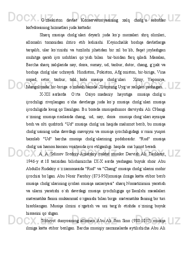   O`zbekiston   davlat   Konservatoriyasining   xalq   cholg`u   asboblar
kafedrasining hizmatlari juda kattadir.
  Sharq   musiqa   cholg`ulari   deyarli   juda   ko`p   nusxalari   shrq   olimlari,
allomalri   tomonidan   ihtiro   etib   kelinishi.   Keyinchalik   boshqa   davlatlarga
tarqalib,   ular   ko`rinishi   va   tuzilishi   jihatidan   bir   xil   bo`lib,   faqat   joylashgan
muhitga   qarab   ijro   uslublari   qo`yish   bilan     bir-biridan   farq   qiladi.   Masalan,
Barcha   sharq   xalqlarida   nay,   doira,   surnay,   ud,   tanbur,   dutor,   chang,   g`jjak   va
boshqa   cholg`ular   uchraydi.   Hindiston,   Pokiston,   Afg`oniston,   bir-biriga,   Vina
sopad,   setor,   tanbur,   tabl   kabi   masiqa   cholg`ulari     Xitoy,   Yaponiya,
Mangoliyada  bir-biriga  o`xshash hamda  Xitoyning Uyg`ur xalqlari yashagan.
  X-XII   asrlarda     O`rta     Osiyo   madaniy     hayotiga     musiqa   cholg`u
ijrochiligi   rivojlangan   o`sha   davrlarga   juda   ko`p   musiqa   cholg`ulari   musiqa
ijrochiligida keng qo`llanilgan. Bu borada musiqashunos  darviyshi  Ali  CHangi
o`zining   musiqa risolasida chang,   ud,   nay,   doira     musiqa chog`ulari ayniqsa
besh va olti qushtorli "Ud" musiqa cholg`usi haqida malumot berib, bu musiqa
cholg`usining   usha   davrdagi   mavqiyni   va   musiqa   ijrochiligidagi   o`rnini   yuqori
baxolab   "Ud"   barcha   musiqa   cholg`ularining   podshosidir.   "Rud"   musiqa
cholg`usi hamon kamon vositasida ijro etilganligi  haqida  ma`lumot beradi.
  A.   A   Selinov   Sredniy-Aziatskiy   traktat   musike   Darvish   Ali   Tashkent,
1946-y   st.18   tarixidan   bilishimizcha   IX-X   asrda   yashagan   buyuk   shoir   Abu
Abdullo Rudakiy o`z zamonasida "Rud"   va "Chang" musiqa cholg`ularini mohir
ijrochisi bo`lgan. Abu Nosir Farobiy (873-950)musiqa ilmiga katta etibor berib
musiqa cholg`ularining ijrolari musiqa nazariyasi" sharq Nomatizimini yaratish
va   ularni   yaratishi   o`sh   davrdagi   musiqa   ijrochiligiga   qo`llanilshi   masalalari
matematika fanini mukammal o`rganishi bilan birga  matematika faninig bir turi
hisoblangan.   Musiqa   ilmini   o`rgatish   va   uni   targ`ib   etishda   o`zining   buyuk
hissasini qo`shgan.
    Tibbiyot   dunyosining   allomasi   Abu   Ali   Ibin   Sino   (980-1037)   musiqa
ilmiga  katta  etibor   berilgan.  Barcha  musiqiy  namunalarda aytilishicha   Abu Ali 