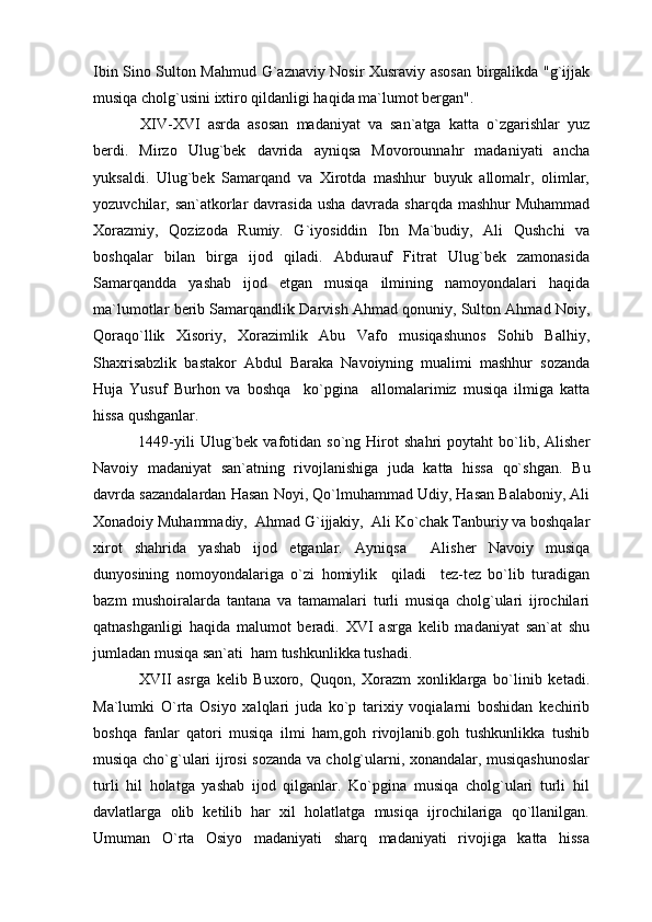 Ibin Sino Sulton Mahmud G`aznaviy Nosir Xusraviy asosan birgalikda "g`ijjak
musiqa cholg`usini ixtiro qildanligi haqida ma`lumot bergan".
  XIV-XVI   asrda   asosan   madaniyat   va   san`atga   katta   o`zgarishlar   yuz
berdi.   Mirzo   Ulug`bek   davrida   ayniqsa   Movorounnahr   madaniyati   ancha
yuksaldi.   Ulug`bek   Samarqand   va   Xirotda   mashhur   buyuk   allomalr,   olimlar,
yozuvchilar, san`atkorlar davrasida usha davrada sharqda mashhur  Muhammad
Xorazmiy,   Qozizoda   Rumiy.   G`iyosiddin   Ibn   Ma`budiy,   Ali   Qushchi   va
boshqalar   bilan   birga   ijod   qiladi.   Abdurauf   Fitrat   Ulug`bek   zamonasida
Samarqandda   yashab   ijod   etgan   musiqa   ilmining   namoyondalari   haqida
ma`lumotlar berib Samarqandlik Darvish Ahmad qonuniy, Sulton Ahmad Noiy,
Qoraqo`llik   Xisoriy,   Xorazimlik   Abu   Vafo   musiqashunos   Sohib   Balhiy,
Shaxrisabzlik   bastakor   Abdul   Baraka   Navoiyning   mualimi   mashhur   sozanda
Huja   Yusuf   Burhon   va   boshqa     ko`pgina     allomalarimiz   musiqa   ilmiga   katta
hissa qushganlar.
  1449-yili   Ulug`bek  vafotidan   so`ng  Hirot   shahri   poytaht   bo`lib,  Alisher
Navoiy   madaniyat   san`atning   rivojlanishiga   juda   katta   hissa   qo`shgan.   Bu
davrda sazandalardan Hasan Noyi, Qo`lmuhammad Udiy, Hasan Balaboniy, Ali
Xonadoiy Muhammadiy,  Ahmad G`ijjakiy,  Ali Ko`chak Tanburiy va boshqalar
xirot   shahrida   yashab   ijod   etganlar.   Ayniqsa     Alisher   Navoiy   musiqa
dunyosining   nomoyondalariga   o`zi   homiylik     qiladi     tez-tez   bo`lib   turadigan
bazm   mushoiralarda   tantana   va   tamamalari   turli   musiqa   cholg`ulari   ijrochilari
qatnashganligi   haqida   malumot   beradi.   XVI   asrga   kelib   madaniyat   san`at   shu
jumladan musiqa san`ati  ham tushkunlikka tushadi.
  XVII   asrga   kelib   Buxoro,   Quqon,   Xorazm   xonliklarga   bo`linib   ketadi.
Ma`lumki   O`rta   Osiyo   xalqlari   juda   ko`p   tarixiy   voqialarni   boshidan   kechirib
boshqa   fanlar   qatori   musiqa   ilmi   ham,goh   rivojlanib.goh   tushkunlikka   tushib
musiqa cho`g`ulari ijrosi sozanda va cholg`ularni, xonandalar, musiqashunoslar
turli   hil   holatga   yashab   ijod   qilganlar.   Ko`pgina   musiqa   cholg`ulari   turli   hil
davlatlarga   olib   ketilib   har   xil   holatlatga   musiqa   ijrochilariga   qo`llanilgan.
Umuman   O`rta   Osiyo   madaniyati   sharq   madaniyati   rivojiga   katta   hissa 