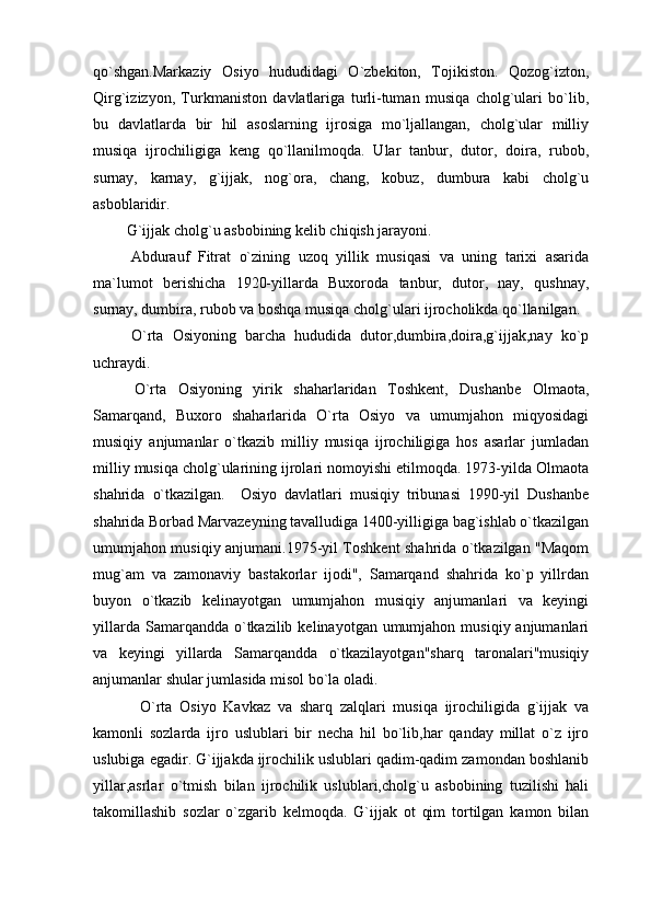 qo`shgan.Markaziy   Osiyo   hududidagi   O`zbekiton,   Tojikiston.   Qozog`izton,
Qirg`izizyon,   Turkmaniston   davlatlariga   turli-tuman   musiqa   cholg`ulari   bo`lib,
bu   davlatlarda   bir   hil   asoslarning   ijrosiga   mo`ljallangan,   cholg`ular   milliy
musiqa   ijrochiligiga   keng   qo`llanilmoqda.   Ular   tanbur,   dutor,   doira,   rubob,
surnay,   karnay,   g`ijjak,   nog`ora,   chang,   kobuz,   dumbura   kabi   cholg`u
asboblaridir. 
  G`ijjak cholg`u asbobining kelib chiqish jarayoni.
  Abdurauf   Fitrat   o`zining   uzoq   yillik   musiqasi   va   uning   tarixi   asarida
ma`lumot   berishicha   1920-yillarda   Buxoroda   tanbur,   dutor,   nay,   qushnay,
surnay, dumbira, rubob va boshqa musiqa cholg`ulari ijrocholikda qo`llanilgan.
  O`rta   Osiyoning   barcha   hududida   dutor,dumbira,doira,g`ijjak,nay   ko`p
uchraydi.
  O`rta   Osiyoning   yirik   shaharlaridan   Toshkent,   Dushanbe   Olmaota,
Samarqand,   Buxoro   shaharlarida   O`rta   Osiyo   va   umumjahon   miqyosidagi
musiqiy   anjumanlar   o`tkazib   milliy   musiqa   ijrochiligiga   hos   asarlar   jumladan
milliy musiqa cholg`ularining ijrolari nomoyishi etilmoqda. 1973-yilda Olmaota
shahrida   o`tkazilgan.     Osiyo   davlatlari   musiqiy   tribunasi   1990-yil   Dushanbe
shahrida Borbad Marvazeyning tavalludiga 1400-yilligiga bag`ishlab o`tkazilgan
umumjahon musiqiy anjumani.1975-yil Toshkent shahrida o`tkazilgan "Maqom
mug`am   va   zamonaviy   bastakorlar   ijodi",   Samarqand   shahrida   ko`p   yillrdan
buyon   o`tkazib   kelinayotgan   umumjahon   musiqiy   anjumanlari   va   keyingi
yillarda  Samarqandda o`tkazilib  kelinayotgan umumjahon  musiqiy anjumanlari
va   keyingi   yillarda   Samarqandda   o`tkazilayotgan"sharq   taronalari"musiqiy
anjumanlar shular jumlasida misol bo`la oladi.
  O`rta   Osiyo   Kavkaz   va   sharq   zalqlari   musiqa   ijrochiligida   g`ijjak   va
kamonli   sozlarda   ijro   uslublari   bir   necha   hil   bo`lib,har   qanday   millat   o`z   ijro
uslubiga egadir. G`ijjakda ijrochilik uslublari qadim-qadim zamondan boshlanib
yillar,asrlar   o`tmish   bilan   ijrochilik   uslublari,cholg`u   asbobining   tuzilishi   hali
takomillashib   sozlar   o`zgarib   kelmoqda.   G`ijjak   ot   qim   tortilgan   kamon   bilan 