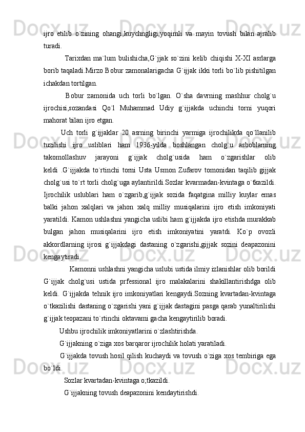 ijro   etilib   o`zining   ohangi,kuychngligi,yoqimli   va   mayin   tovush   bilan   ajralib
turadi.
  Tarixdan   ma`lum   bulishicha,G`jjak   so`zini   kelib   chiqishi   X-XI   asrlarga
borib taqaladi.Mirzo Bobur zamonalarigacha G`ijjak ikki torli bo`lib pishitilgan
ichakdan tortilgan.
  Bobur   zamonida   uch   torli   bo`lgan.   O`sha   davrning   mashhur   cholg`u
ijrochisi,sozandasi   Qo`l   Muhammad   Udiy   g`ijjakda   uchinchi   torni   yuqori
mahorat bilan ijro etgan.
  Uch   torli   g`ijjaklar   20   asrning   birinchi   yarmiga   ijrochilikda   qo`llanilib
tuzilishi   ijro   usliblari   ham   1936-yilda   boshlangan   cholg`u   asboblarning
takomollashuv   jarayoni   g`ijjak   cholg`usida   ham   o`zgarishlar   olib
keldi   .G`ijjakda   to`rtinchi   torni   Usta   Usmon   Zufarov   tomonidan   taqilib   gijjak
cholg`usi to`rt torli cholg`uga aylantirildi.Sozlar kvarmadan-kvintaga o`tkazildi.
Ijrochilik   uslublari   ham   o`zgarib,g`ijjak   sozida   faqatgina   milliy   kuylar   emas
balki   jahon   xalqlari   va   jahon   xalq   milliy   musiqalarini   ijro   etish   imkoniyati
yaratildi. Kamon ushlashni yangicha uslibi ham g`ijjakda ijro etishda murakkab
bulgan   jahon   musiqalarini   ijro   etish   imkoniyatini   yaratdi.   Ko`p   ovozli
akkordlarning   ijrosi   g`ijjakdagi   dastaning   o`zgarishi,gijjak   sozini   deapazonini
kengaytiradi.
      Kamonni ushlashni yangicha uslubi ustida ilmiy izlanishlar olib borildi
G`ijjak   cholg`usi   ustida   prfessional   ijro   malakalarini   shakillantirishdga   olib
keldi.  G`ijjakda   tehnik  ijro   imkoniyatlari   kengaydi.Sozning   kvartadan-kvintaga
o`tkazilishi dastaning o`zgarishi yani g`ijjak dastagini pasga qarab yunaltirilishi
g`ijjak teopazani to`rtinchi oktavami gacha kengaytirilib boradi.
 Ushbu ijrochilik imkoniyatlarini o`zlashtirishda.
 G`ijjakning o`ziga xos barqaror ijrochilik holati yaratiladi.
  G`ijjakda tovush hosil qilish kuchaydi va tovush o`ziga xos tembiriga ega
bo`ldi.
 Sozlar kvartadan-kvintaga o;tkazildi.
 G`ijjakning tovush deapazonini kendaytirishdi. 