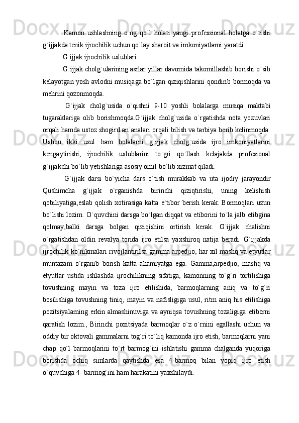   Kamon   ushlashning   o`ng   qo`l   holati   yangi   professional   holatga   o`tishi
g`ijjakda tenik ijrochilik uchun qo`lay sharoit va imkoniyatlarni yaratdi.
 G`ijjak ijrochilik uslublari:
 G`ijjak cholg`ularining asrlar yillar davomida takomillashib borishi o`sib
kelayotgan yosh avlodni musiqaga bo`lgan qiziqishlarini qondirib bormoqda va
mehrini qozonmoqda.
  G`ijjak   cholg`usida   o`qishni   9-10   yoshli   bolalarga   musiqa   maktabi
tugaraklariga   olib   borishmoqda.G`ijjak   cholg`usida   o`rgatishda   nota   yozuvlari
orqali hamda ustoz shogird an`analari orqali bilish va tarbiya berib kelinmoqda.
Ushbu   ikki   usul   ham   bolalarni   g`ijjak   cholg`usida   ijro   imkoniyatlarini
kengaytirishi,   ijrochilik   uslublarini   to`gri   qo`llash   kelajakda   profesional
g`ijjakchi bo`lib yetishlariga asosiy omil bo`lib xizmat qiladi.
  G`ijjak   darsi   bo`yicha   dars   o`tish   murakkab   va   uta   ijodiy   jarayondir
Qushimcha   g`ijjak   o`rganishda   birinchi   qiziqtirishi,   uning   kelishish
qobiliyatiga,eslab  qolish  xotirasiga  katta  e`tibor   berish  kerak.  Bormoqlari   uzun
bo`lishi lozim. O`quvchini darsga bo`lgan diqqat va etiborini to`la jalb etibgina
qolmay,balki   darsga   bolgan   qiziqishini   ortirish   kerak.   G`ijjak   chalishni
o`rgatishdan   oldin   revalya   torida   ijro   etilsa   yaxshiroq   natija   beradi.   G`ijjakda
ijrochilik ko`nikmalari rivojlantirilsa gamma arpedjio, har xil mashq va etyutlar
muntazam   o`rganib   borish   katta   ahamiyatga   ega.   Gamma,arpedjio,   mashq   va
etyutlar   ustida   ishlashda   ijrochilikning   sifatiga,   kamonning   to`g`ri   tortilishiga
tovushning   mayin   va   toza   ijro   etilishida,   barmoqlarning   aniq   va   to`g`ri
bosilishiga   tovushning   tiniq,   mayin   va   nafisligiga   usul,   ritm   aniq   his   etilishiga
pozitsiyalarning   erkin   almashinuviga   va   ayniqsa   tovushning   tozaligiga   etiborni
qaratish   lozim.,   Birinchi   pozitsiyada   barmoqlar   o`z   o`rnini   egallashi   uchun   va
oddiy bir oktovali gammalarni tog`ri to`liq kamonda ijro etish, barmoqlarni yani
chap   qo`l   barmoqlarini   to`rt   barmog`ini   ishlatishi   gamma   chalganda   yuqoriga
borishda   ochiq   simlarda   qaytishda   esa   4-barmoq   bilan   yopiq   ijro   etish
o`quvchiga 4- barmog`ini ham harakatini yaxshilaydi. 