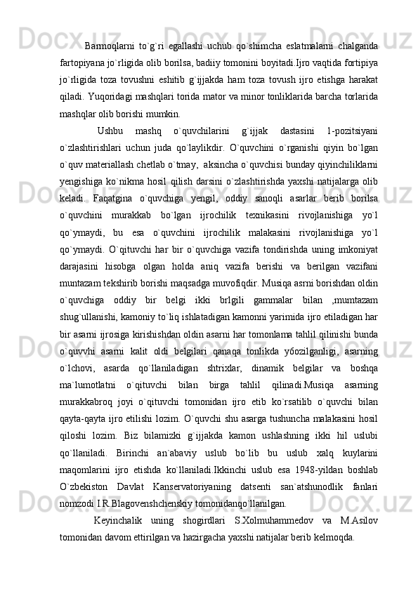 Barmoqlarni   to`g`ri   egallashi   uchub   qo`shimcha   eslatmalarni   chalganda
fartopiyana jo`rligida olib borilsa, badiiy tomonini boyitadi.Ijro vaqtida fortipiya
jo`rligida   toza   tovushni   eshitib   g`ijjakda   ham   toza   tovush   ijro   etishga   harakat
qiladi. Yuqoridagi mashqlari torida mator va minor tonliklarida barcha torlarida
mashqlar olib borishi mumkin.
  Ushbu   mashq   o`quvchilarini   g`ijjak   dastasini   1-pozitsiyani
o`zlashtirishlari   uchun   juda   qo`laylikdir.   O`quvchini   o`rganishi   qiyin   bo`lgan
o`quv materiallash chetlab o`tmay,  aksincha o`quvchisi bunday qiyinchiliklarni
yengishiga   ko`nikma   hosil   qilish   darsini   o`zlashtirishda   yaxshi   natijalarga   olib
keladi.   Faqatgina   o`quvchiga   yengil,   oddiy   sanoqli   asarlar   berib   borilsa
o`quvchini   murakkab   bo`lgan   ijrochilik   texnikasini   rivojlanishiga   yo`l
qo`ymaydi,   bu   esa   o`quvchini   ijrochilik   malakasini   rivojlanishiga   yo`l
qo`ymaydi.   O`qituvchi   har   bir   o`quvchiga   vazifa   tondirishda   uning   imkoniyat
darajasini   hisobga   olgan   holda   aniq   vazifa   berishi   va   berilgan   vazifani
muntazam tekshirib borishi maqsadga muvofiqdir. Musiqa asrni borishdan oldin
o`quvchiga   oddiy   bir   belgi   ikki   brlgili   gammalar   bilan   ,mumtazam
shug`ullanishi, kamoniy to`liq ishlatadigan kamonni yarimida ijro etiladigan har
bir asarni ijrosiga kirishishdan oldin asarni har tomonlama tahlil qilinishi bunda
o`quvvhi   asarni   kalit   oldi   belgilari   qanaqa   tonlikda   y6ozilganligi,   asarning
o`lchovi,   asarda   qo`llaniladigan   shtrixlar,   dinamik   belgilar   va   boshqa
ma`lumotlatni   o`qituvchi   bilan   birga   tahlil   qilinadi.Musiqa   asarning
murakkabroq   joyi   o`qituvchi   tomonidan   ijro   etib   ko`rsatilib   o`quvchi   bilan
qayta-qayta ijro etilishi  lozim. O`quvchi shu asarga tushuncha malakasini  hosil
qiloshi   lozim.   Biz   bilamizki   g`ijjakda   kamon   ushlashning   ikki   hil   uslubi
qo`llaniladi.   Birinchi   an`abaviy   uslub   bo`lib   bu   uslub   xalq   kuylarini
maqomlarini   ijro   etishda   ko`llaniladi.Ikkinchi   uslub   esa   1948-yildan   boshlab
O`zbekiston   Davlat   Kanservatoriyaning   datsenti   san`atshunodlik   fanlari
nomzodi I.R.Blagovenshchenskiy tomonidanqo`llanilgan.
  Keyinchalik   uning   shogirdlari   S.Xolmuhammedov   va   M.Asilov
tomonidan davom ettirilgan va hazirgacha yaxshi natijalar berib kelmoqda. 