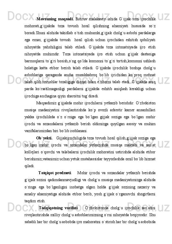   Mavzuning   maqsadi.   Bitiruv   malakaviy   ishida   G`ijjak   sozi   ijrochilik
mohorati,g`ijjakda   toza   tovush   hosil   qilishning   ahamiyati   hususida   so`z
boradi.Shuni alohida takidlab o`tish muhumki,g`ijjak cholg`u asbobi pardalarga
ega   emas,   g`ijjakda   tovush     hosil   qilish   uchun   ijrochidan   eshitish   qobiliyati
nihoyatda   yahshiligini   talab   etiladi.   G`ijjakda   toza   intonatsiyada   ijro   etish
nihoyatda   muhimdir.   Toza   intonatsiyada   ijro   etish   uchun   g`ijjak   dastasiga
barmoqlarni to`g`ri bosish,o`ng qo`lda komonni to`g`ri tortish,komonni ushlash
holatiga   katta   etibor   berish   talab   etiladi.   G`ijjakda   ijrochilik   boshqa   cholg`u
asboblariga   qaraganda   ancha   murakkabroq   bo`lib   ijrichidan   ko`proq   mehnat
talab qilib tovushlar tozaligiga diqqat bilan e`tiborni talab etadi. G`ijjakda aniq
parda   ko`rsatilmaganligi   pardalarni   g`ijjakda   eshitib   aniqlash   kerakligi   uchun
ijrochiga anchagina qiyin sharoitni tug`diradi.
  Maqsadimiz  g`ijjakda mohir  ijrochilarni  yetkazib berishdir. O`zbekiston
musiqa   madaniyatini   rivojlantirishda   ko`p   ovozli   arkestir   kamer   ansanbillari
yakka   ijrochilikda   o`z   o`rniga   ega   bo`lgan   gijjak   soziga   ega   bo`lgan   mohir
ijrochi   va   sozandalarni   yetkazib   berish   oldimizga   quyilgan   asosiy   va   muhim
vazifalarimizdan biri bo`lib isoblanani.
  Ob`yekti.      Gijjakijrochiligida toza tovush hosil qilish,g`ijjak soziga ega
bo`lgan   mohir   ijrochi   va   sozandalar   yetkazishda   musiqa   maktabi   va   san`at
kollejlari   o`quvchi   va  talabalarni  ijrochilik  mohoratini   ustirishda  alohida etibor
berishimiz,vatanimiz uchun yetuk mutahassislar tayyorlashda omil bo`lib hizmat
qiladi.
    Tatqiqot   predmeti .       Mohir   ijrochi   va   sozandalar   yetkazib   berishda
g`ijjak sozini  qadimdanmavjudligi va cholg`u musiqa  madaniyatimizga alohida
o`ringa   ega   bo`lganligini   inobatga   olgan   holda   g`ijjak   sozining   nazariy   va
amaliy   ahamiyatiga   alohida   etibor   berib,   yosh   g`ijjak   o`rganuvchi   shogirtlarni
taqdim etish.
    Tadqiqotning   vazifasi .       O`zbekistonda   cholg`u   ijrochilik   san`atini
rivojlantirishda milliy cholg`u asboblarimizning o`rni nihoyatda beqiyosdir. Shu
sababli har bir cholg`u asbobda ijro mahoratini o`stirish har bir cholg`u asbobida 