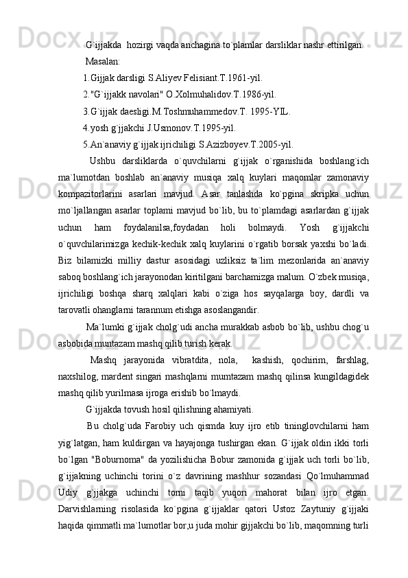  G`ijjakda  hozirgi vaqda anchagina to`plamlar darsliklar nashr ettirilgan.
 Masalan:
1.Gijjak darsligi S.Aliyev Felisiant.T.1961-yil.
2."G`ijjakk navolari" O.Xolmuhalidov.T.1986-yil.
3.G`ijjak daesligi.M.Toshmuhammedov.T. 1995-YIL.
4.yosh g`jjakchi J.Usmonov.T.1995-yil.
5.An`anaviy g`ijjak ijrichiligi S.Azizboyev.T.2005-yil.
  Ushbu   darsliklarda   o`quvchilarni   g`ijjak   o`rganishida   boshlang`ich
ma`lumotdan   boshlab   an`anaviy   musiqa   xalq   kuylari   maqomlar   zamonaviy
kompazitorlarini   asarlari   mavjud.   Asar   tanlashda   ko`pgina   skripka   uchun
mo`ljallangan   asarlar   toplami   mavjud   bo`lib,   bu   to`plamdagi   asarlardan   g`ijjak
uchun   ham   foydalanilsa,foydadan   holi   bolmaydi.   Yosh   g`ijjakchi
o`quvchilarimizga   kechik-kechik  xalq   kuylarini   o`rgatib   borsak   yaxshi   bo`ladi.
Biz   bilamizki   milliy   dastur   asosidagi   uzliksiz   ta`lim   mezonlarida   an`anaviy
saboq boshlang`ich jarayonodan kiritilgani barchamizga malum. O`zbek musiqa,
ijrichiligi   boshqa   sharq   xalqlari   kabi   o`ziga   hos   sayqalarga   boy,   dardli   va
tarovatli ohanglarni tarannum etishga asoslangandir.
  Ma`lumki g`ijjak cholg`udi ancha murakkab asbob bo`lib, ushbu chog`u
asbobida muntazam mashq qilib turish kerak.
  Mashq   jarayonida   vibratdita,   nola,     kashish,   qochirim,   farshlag,
naxshilog, mardent singari mashqlarni mumtazam mashq qilinsa kungildagidek
mashq qilib yurilmasa ijroga erishib bo`lmaydi.
 G`ijjakda tovush hosil qilishning ahamiyati.
  Bu   cholg`uda   Farobiy   uch   qismda   kuy   ijro   etib   tininglovchilarni   ham
yig`latgan, ham  kuldirgan va hayajonga  tushirgan ekan. G`ijjak oldin ikki  torli
bo`lgan   "Boburnoma"   da   yozilishicha   Bobur   zamonida   g`ijjak   uch   torli   bo`lib,
g`ijjakning   uchinchi   torini   o`z   davrining   mashhur   sozandasi   Qo`lmuhammad
Udiy   g`jjakga   uchinchi   torni   taqib   yuqori   mahorat   bilan   ijro   etgan.
Darvishlarning   risolasida   ko`pgina   g`ijjaklar   qatori   Ustoz   Zaytuniy   g`ijjaki
haqida qimmatli ma`lumotlar bor,u juda mohir gijjakchi bo`lib, maqomning turli 