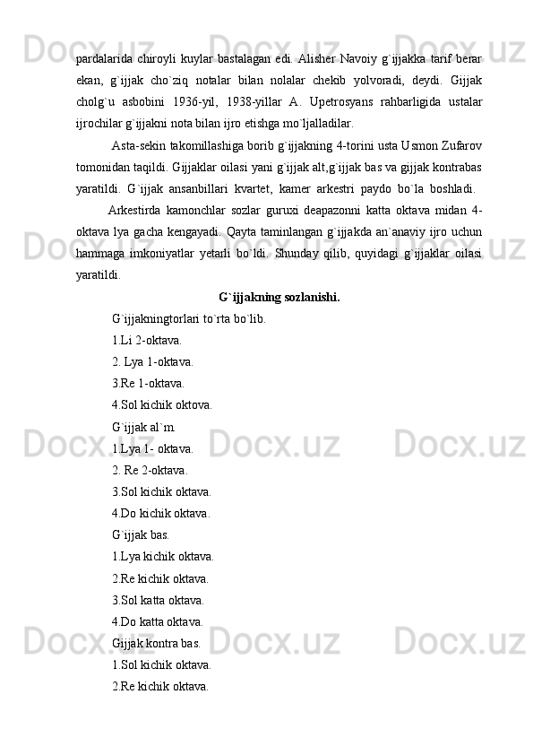pardalarida   chiroyli   kuylar   bastalagan   edi.   Alisher   Navoiy   g`ijjakka   tarif   berar
ekan,   g`ijjak   cho`ziq   notalar   bilan   nolalar   chekib   yolvoradi,   deydi.   Gijjak
cholg`u   asbobini   1936-yil,   1938-yillar   A.   Upetrosyans   rahbarligida   ustalar
ijrochilar g`ijjakni nota bilan ijro etishga mo`ljalladilar.
 Asta-sekin takomillashiga borib g`ijjakning 4-torini usta Usmon Zufarov
tomonidan taqildi. Gijjaklar oilasi yani g`ijjak alt,g`ijjak bas va gijjak kontrabas
yaratildi.   G`ijjak   ansanbillari   kvartet,   kamer   arkestri   paydo   bo`la   boshladi.  
Arkestirda   kamonchlar   sozlar   guruxi   deapazonni   katta   oktava   midan   4-
oktava lya gacha  kengayadi. Qayta taminlangan  g`ijjakda an`anaviy ijro uchun
hammaga   imkoniyatlar   yetarli   bo`ldi.   Shunday   qilib,   quyidagi   g`ijjaklar   oilasi
yaratildi.
G`ijjakning sozlanishi.
  G`ijjakningtorlari to`rta bo`lib.
 1.Li 2-oktava.
 2. Lya 1-oktava.
 3.Re 1-oktava.
 4.Sol kichik oktova.
 G`ijjak al`m.
 1.Lya 1- oktava.
 2. Re 2-oktava.
 3.Sol kichik oktava.
 4.Do kichik oktava.
 G`ijjak bas.
 1.Lya kichik oktava.
 2.Re kichik oktava.
 3.Sol katta oktava.
 4.Do katta oktava.
 Gijjak kontra bas.
 1.Sol kichik oktava.
 2.Re kichik oktava. 