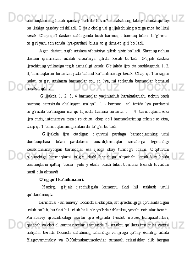barmoqlarining holati   qanday  bo`lishi  lozim?  Harakatning  tabiiy  hamda qo`lay
bo`lishiga qanday erishiladi. G`jjak cholg`usi g`ijjakchining o`ziga mos bo`lishi
kerak.   Chap   qo`l   dastani   ushlaganda   bosh   barmoq   1-barmoq   bilan     to`g`rima-
to`g`ri yani son torida  lya-pardasi  bilan  to`g`rima-to`g`ri bo`ladi.
 Agar  dastani siqib ushlasa vibratsiya qilish qiyin bo`ladi. Shuning uchun
dastani   qismasdan   ushlab   vibratsiya   qilishi   kerak   bo`ladi.   G`ijjak   dastasi
ijrochining yelkasiga tegib turnasligi kerak. G`ijjakda ijro eta boshlaganda 1, 2,
3, barmoqlarini  torlardan juda baland ko`tarilmasligi  kerak. Chap  qo`l  tirsagini
holati   to`g`ri   ushlansa   barmoqlar   sol,   re,   lya,   mi   torlarida   barmoqlar   b emalol
harakat qiladi.
  G`ijjakda   1,   2,   3,   4   barmoqlar   yaqinlashib   harakatlanishi   uchun   bosh
barmoq   qarshisida   chalingani   ma`qo`l.   1   -   barmoq     sol   torida   lya   pardasini
to`g`risida   bo`magani   ma`qo`l.Ijrochi  hamma  torlarda   1    4    barmoqlarni   erki
ijro   etish,   intonatsiya   toza   ijro   etilsa,   chap   qo`l   barmoqlarining   erkin   ijro   etsa,
chap qo`l  barmoqlarining ishlanishi to`g`ri bo`ladi.
  G`ijjakda   ijro   etadigan   o`quvchi   pardaga   barmoqlarining   uchi
dumboqchasi   bilan   pardalarni   bosadi,tirmoqlar   simalarga   tegmasligi
kerak,chalinayotgan   barmoqlar   esa   ijroga   shay   turmog`i   lozim.   O`qituvchi
o`quvchiga   barmoqlarni   to`g`ri   dadil   bosishiga   o`rgatishi   kerak.Aks   holda
barmoqlarni   qattiq     bossa     yoki   y   etarli     xuch   bilan   bosmasa   kerakli   tovushni
hosil qila olmaydi.
 O`ng qo`l ko`nikmalari.
  Hozirgi   g`ijjak   ijrochiligida   kamonni   ikki   hil   ushlash   usuli
qo`llanilmoqda.
 Birinchisi - an`anaviy. Ikkinchisi-skripka, alt ijrochiligiga qo`llaniladigan
uslub bo`lib, bu ikki hil uslub hali o`z yo`lida ishlatilsa, yaxshi natijalar beradi.
An`abaviy   ijrochilikdagi   asarlar   ijro   etganda   1-uslub   o`zbek   kompazitorlari,
qardosh va chet el kompazitorlari asarlarida 2 - uslubni qo`llash ijro etilsa yaxshi
natijalar   beradi.   Ikkinchi   uslubning   ushlashga   va   ijroga   qo`lay   ekanligi   ustida
Blagovsmenskiy   va   O.Xolmuhammedovlar   samarali   izlanishlar   olib   borgan 