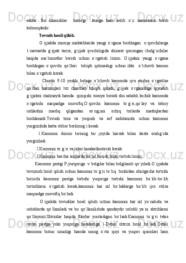 edilar.   Bu   izlanishlar     hozirgi     kunga   ham   kelib   o`z   samarasini   berib
kelmoqdadir.
 Tovush hosil qilish.
  G`ijjakda   musiqa   maktablarida   yangi   o`rgana   boshlagan     o`quvchilarga
1-navnatda   g`ijjak   tarixi,   g`ijjak   ijrochiligida   shuxrat   qozongan   cholg`uchilar
haqida   ma`lumotlar   berish   uchun   o`rgatish   lozim.   G`ijjakni   yangi   o`rgana
boshlagan   o`quvchi   qo`llari     toliqib   qolmasligi   uchun   ikki     o`lchovli   kamon
bilan o`rgatish kerak.
    Chunki   9-10   yoshli   bolaga   o`lchovli   kamonda   ijro   etishni   o`rgatilsa
qo`llari   barmoqlari   tez   charchab   toliqib   qoladi,   g`ijjak   o`rganishga   qiynalib
g`ijjakni chalmaydi hamda   qiziqishi susuya boradi shu sababli kichik kamonda
o`rgatishi   maqsadga   muvofiq.O`quvchi   kamonni   to`g`ri,qo`lay   va   tabiiy
ushlashni   mashq   qilgandan   so`ng,uni   ochiq   torlarda   mashqlardan
boshlanadi.Tovush   toza   va   yoqimli   va   sof   sadolanishi   uchun   kamonni
yurgizishda katta etibor berilmog`i kerak.
  1.Kamonni   doimo   torning   bir   joyida   har rak   bilan   dasta   oralig`ida
yurgiziladi.
 2.Komonni to`g`ri va tekis harakatlantirish kerak.
 3.Kamonni barcha simlarda bir hil bosish bilan tortish lozim.
Kamonni pastgi P,yurqoriga   v belgilar bilan belgilanib qo`yiladi.G`ijjakda
tovuzush hosil qilish uchun kamonni to`g`ri to`liq   boshidan ohirigacha tortishi
birinchi   kamonni   pastga   tortishi   yuqoriga   tortishi   kamonni   bo`lib-bo`lib
tortishlarni   o`rgatish   kerak,kamonni   har   xil   bo`laklarga   bo`lib   ijro   etilsa
maqsadga muvofiq bo`ladi.
  G`ijjakda   tovushlar   hosil   qilish   uchun   kamonni   har   xil   yo`nalishi   va
uslublarda   qo`llaniladi   va   bu   qo`llanilishda   qandaydir   uslubli   ya`ni   shtrihlarni
qo`llaymiz.Shtrixlar   haqida   fikirlar   yuritadigan   bo`lsak.Kamonni   to`g`ri   tekis
ravon   pastga   yoki   yuqoriga   harakatiga   1-Detali   shtrixi   hosil   bo`ladi.Detali
kamonni   butun   uzunligi   hamda   uning   o`rta   quyi   va   yuqori   qisimlari   ham 