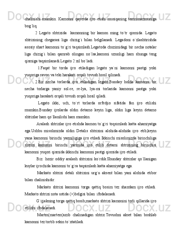chalinishi   mumkin.   Kamonni   qayerda   ijro   etishi   musiqaning   temnimazmuniga
bog`liq.  
2   Legato   shtrixida     kamonning   bir   kamon   ming   to`tr   qismida .   Legato
shtrixining   chegarasi   liga   chizig`i   bilan   belgilanadi.   Legadoni   o`zlashtirishda
asosiy shart kamonni to`g`ri taqsimlash.Legatoda chuzimidagi bir necha notalar
liga   chizig`i   bilan   qamrab   olingan   no`lsa,kamoni   uzunligi   ham   shunga   teng
qismiga taqsimlanadi.Legato 2 xil bo`ladi.
  1.Faqat   bir   torda   ijro   etiladigan   legato   ya`ni   kamonni   pastgi   yoki
yuqoriga ravon va teki harakati orqali tovush hosil qilinadi.
2.Bir   necha   torlarda   ijro   etiladigan   legato.Bunday   holda   kamonni   bir
necha   torlarga   yaniy   sol-re,   re-lya,   lya-mi   torlarida   kamonni   pastga   yoki
yuqoriga harakati orqali tovush orqali hosil qiladi.
  Legato   ikki,   uch,   to`rt   torlarda   orfedjio   sifatida   fan   ijro   etilishi
mumkin.Bunday   ijrolarda   oldin   detamo   keyin   liga,   oldin   liga   keyin   detamo
shtrixlar ham qo`llanilishi ham mumkin.
  Aralash shtrixlar ijro etishda kamon to`g`ri toqsimlash katta ahamiyatga
ega.Ushbu   misolimizda   oldin   Detalis   shtrixini   alohida-alohida   ijro   etib,keyin
yana kamonni birinchi yarmiligiga ijro etiladi.Ikkinchi misolimizda birinchiliga
shtrixi   kamonni   birinchi   yarmida   ijro   etilib   detami   shtrixining   birinchisi
kamonni yuqori qismida ikkinchi kamonni pastgi qismida ijro etiladi.
  Biz     hozir   oddiy   aralash   shtrixini   ko`rdik.Shunday   shtrixlar   qo`llanigan
kuylar ijrochida kamonni to`g`ra taqsimlash katta ahamiyatga ega. 
  Markato   shtrixi   detali   shtrixini   urg`u   aksent   bilan   yani   alohida   etibor
bilan chalinishidir.
  Markato   shtrixi   kamonni   torga   qattiq   bosim   tez   shaxdam   ijro   etiladi.
Markato shtrixi nota ustida (>)belgisi bilan  ifodalanadi.
 G`ijjakning torga qattiq bosib,markato shtrixi kamonini torli qillarida ijro
etilishi ifodalanadi.
  Martm(martem)uzib   chalinadigan   shtrix.Tovushni   akset   bilan   boshlab
kamonni tez tortib sekin to`xtatiladi. 