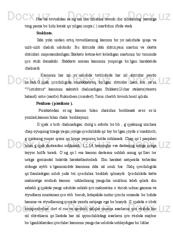  Har bir tovushdan so`ng uni cho`zilishini tovush cho`zilishining  yarmiga
teng pauza bo`lishi kerak qo`yilgan nuqta (.) martlelini ifoda etadi.
 Stakkato.
  Ikki   yoki   undan   ortiq   tovushlarning   kamoni   bir   yo`nalishida   qisqa   va
uzib-uzib   chalish   uslubidir.   Bu   shtrixda   ikki   shtrix,yani   martim   va   skatta
shtrixlari  mujassamlashgan.Skakato  ketma-ket  keladigan martimni bir tomonda
ijro   etish   demakdir.   Stakkato   asosan   kamonni   yuqoriga   bo`lgan   harakatida
chalinadi.
    Kamonni   har   xil   yo`nalishda   tortilishida   har   xil   shtrixlar   paydo
bo`ladi.G`ijjak   ijrochiligida   murakkabroq   bo`lgan   shtrixlar   ham   bor   ya`ni
"Viotishtrix"   kamonni   sakratib   chalinadigan   Stikkato,Uchar   stakato(stasoto
baland) sotie (santle) Rukoshem (risosket).Torni chertib tovush hosil qilishi.
 Pssikato (   pissikato   ).
  Pissikatodan   so`ng   kamon   bilan   chalishni   boshlasak   arso   so`zi
yozilad,kamon bilan chala  boshlaymiz.
  G`ijjak   o`tirib   chalinadigan   cholg`u   asbobi   bo`lib   ,   g`ijjakning   sixchasi
chap oyuqning tizaga yaqin joyiga ijrochilikda qo`lay bo`lgan joyda o`rnashtirib,
g`ijjakning yuqori qismi qo`loqqa yaqinroq holda ushlanadi.  Chap qo`l panjalari
bilan g`ijjak dastasidan ushlanadi. 1,2,3,4 barmoqlar esa dastaning ustiga ijroga
tayyor   holfa   turadi.   O`ng   qo`l   esa   kamon   dastasini   ushlab   uning   qo`llari   tor
ustiga   gorizantal   holatda   harakatlantiriladi.   Shu   harakat   natijasida   torlardan
oldinga   aytib   o`tganimizdek   kamonni   ikki   xil   usuli   bor.   Xalq   ijrochiligida
qo`llaniladigan   uslub   juda   tez   ijrochilini   boshlab   qilmaydi.   Ijrochilikda   katta
mahoratga   erishish   kamon     ushlashning   yangicha   usulibini   talab   qiladi   shu
sababli g`ijjakda yangi uslubda ushlab ijro mahoratini o`stirish uchun gamma va
etyudlarni muntazam ijro etib  borish, kelajakda mohir ijrochi sozanda  bo`lishda
hamma va etyudlarning ijrosida yaxshi natijaga ega bo`lmaydi. G`ijjakda o`zbek
kompozitorlari  chet  el  rus va qardosh  xalqlar  musiqa  asarlarini  ijro etishda  har
xil   shtrehlarni   qo`llashda   har   xil   qiyinchilikdagi   asarlarni   ijro   etishda   majbur
bo`lganliklaridan ijrochilar kamonni yangicha uslubda ushlaydigan bo`ldilar. 