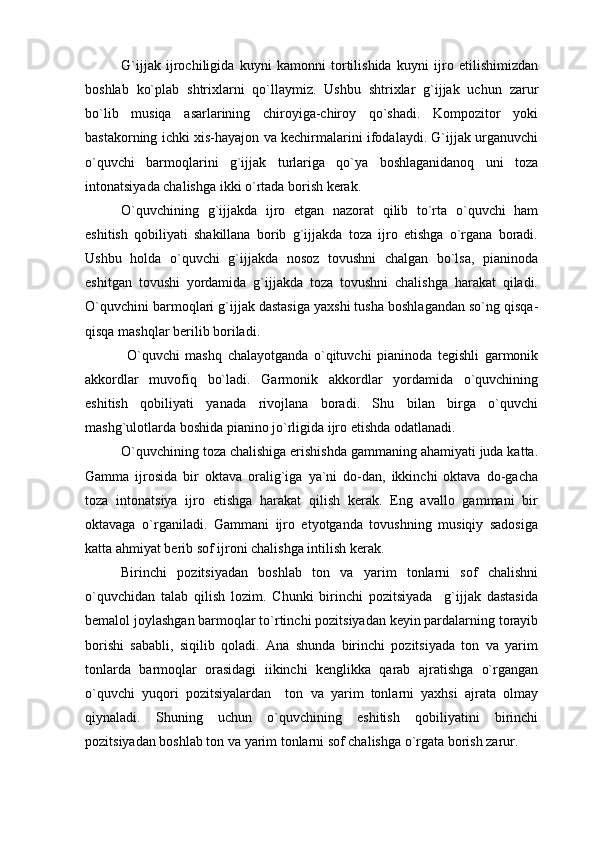 G`ijjak   ijrochiligida   kuyni   kamonni   tortilishida   kuyni   ijro   etilishimizdan
boshlab   ko`plab   shtrixlarni   qo`llaymiz.   Ushbu   shtrixlar   g`ijjak   uchun   zarur
bo`lib   musiqa   asarlarining   chiroyiga-chiroy   qo`shadi.   Kompozitor   yoki
bastakorning ichki xis-hayajon va kechirmalarini ifodalaydi. G`ijjak urganuvchi
o`quvchi   barmoqlarini   g`ijjak   turlariga   qo`ya   boshlaganidanoq   uni   toza
intonatsiyada chalishga ikki o`rtada borish kerak. 
O`quvchining   g`ijjakda   ijro   etgan   nazorat   qilib   to`rta   o`quvchi   ham
eshitish   qobiliyati   shakillana   borib   g`ijjakda   toza   ijro   etishga   o`rgana   boradi.
Ushbu   holda   o`quvchi   g`ijjakda   nosoz   tovushni   chalgan   bo`lsa,   pianinoda
eshitgan   tovushi   yordamida   g`ijjakda   toza   tovushni   chalishga   harakat   qiladi.
O`quvchini barmoqlari g`ijjak dastasiga yaxshi tusha boshlagandan so`ng qisqa-
qisqa mashqlar berilib boriladi. 
  O`quvchi   mashq   chalayotganda   o`qituvchi   pianinoda   tegishli   garmonik
akkordlar   muvofiq   bo`ladi.   Garmonik   akkordlar   yordamida   o`quvchining
eshitish   qobiliyati   yanada   rivojlana   boradi.   Shu   bilan   birga   o`quvchi
mashg`ulotlarda boshida pianino jo`rligida ijro etishda odatlanadi.
O`quvchining toza chalishiga erishishda gammaning ahamiyati juda katta.
Gamma   ijrosida   bir   oktava   oralig`iga   ya`ni   do-dan,   ikkinchi   oktava   do-gacha
toza   intonatsiya   ijro   etishga   harakat   qilish   kerak.   Eng   avallo   gammani   bir
oktavaga   o`rganiladi.   Gammani   ijro   etyotganda   tovushning   musiqiy   sadosiga
katta ahmiyat berib sof ijroni chalishga intilish kerak.
Birinchi   pozitsiyadan   boshlab   ton   va   yarim   tonlarni   sof   chalishni
o`quvchidan   talab   qilish   lozim.   Chunki   birinchi   pozitsiyada     g`ijjak   dastasida
bemalol joylashgan barmoqlar to`rtinchi pozitsiyadan keyin pardalarning torayib
borishi   sababli,   siqilib   qoladi.   Ana   shunda   birinchi   pozitsiyada   ton   va   yarim
tonlarda   barmoqlar   orasidagi   iikinchi   kenglikka   qarab   ajratishga   o`rgangan
o`quvchi   yuqori   pozitsiyalardan     ton   va   yarim   tonlarni   yaxhsi   ajrata   olmay
qiynaladi.   Shuning   uchun   o`quvchining   eshitish   qobiliyatini   birinchi
pozitsiyadan boshlab ton va yarim tonlarni sof chalishga o`rgata borish zarur. 