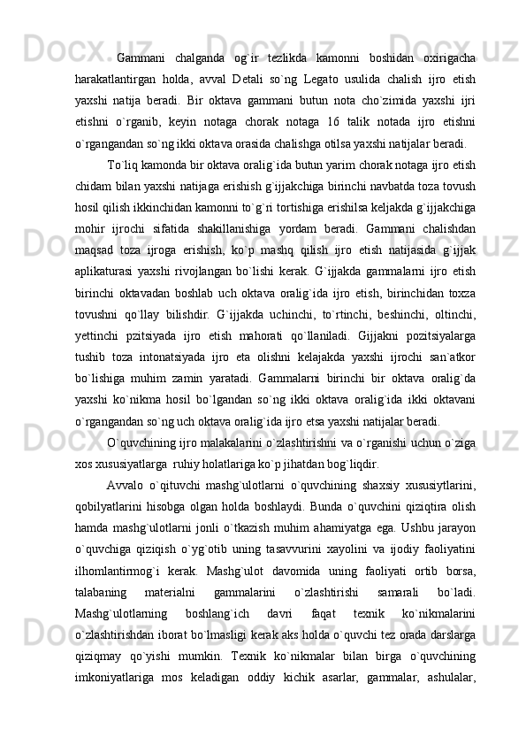   Gammani   chalganda   og`ir   tezlikda   kamonni   boshidan   oxirigacha
harakatlantirgan   holda,   avval   Detali   so`ng   Legato   usulida   chalish   ijro   etish
yaxshi   natija   beradi.   Bir   oktava   gammani   butun   nota   cho`zimida   yaxshi   ijri
etishni   o`rganib,   keyin   notaga   chorak   notaga   16   talik   notada   ijro   etishni
o`rgangandan so`ng ikki oktava orasida chalishga otilsa yaxshi natijalar beradi.
To`liq kamonda bir oktava oralig`ida butun yarim chorak notaga ijro etish
chidam bilan yaxshi natijaga erishish g`ijjakchiga birinchi navbatda toza tovush
hosil qilish ikkinchidan kamonni to`g`ri tortishiga erishilsa keljakda g`ijjakchiga
mohir   ijrochi   sifatida   shakillanishiga   yordam   beradi.   Gammani   chalishdan
maqsad   toza   ijroga   erishish,   ko`p   mashq   qilish   ijro   etish   natijasida   g`ijjak
aplikaturasi   yaxshi   rivojlangan   bo`lishi   kerak.   G`ijjakda   gammalarni   ijro   etish
birinchi   oktavadan   boshlab   uch   oktava   oralig`ida   ijro   etish,   birinchidan   toxza
tovushni   qo`llay   bilishdir.   G`ijjakda   uchinchi,   to`rtinchi,   beshinchi,   oltinchi,
yettinchi   pzitsiyada   ijro   etish   mahorati   qo`llaniladi.   Gijjakni   pozitsiyalarga
tushib   toza   intonatsiyada   ijro   eta   olishni   kelajakda   yaxshi   ijrochi   san`atkor
bo`lishiga   muhim   zamin   yaratadi.   Gammalarni   birinchi   bir   oktava   oralig`da
yaxshi   ko`nikma   hosil   bo`lgandan   so`ng   ikki   oktava   oralig`ida   ikki   oktavani
o`rgangandan so`ng uch oktava oralig`ida ijro etsa yaxshi natijalar beradi.
O`quvchining ijro malakalarini o`zlashtirishni va o`rganishi uchun o`ziga
xos xususiyatlarga  ruhiy holatlariga ko`p jihatdan bog`liqdir. 
Avvalo   o`qituvchi   mashg`ulotlarni   o`quvchining   shaxsiy   xususiytlarini,
qobilyatlarini   hisobga   olgan   holda   boshlaydi.   Bunda   o`quvchini   qiziqtira   olish
hamda   mashg`ulotlarni   jonli   o`tkazish   muhim   ahamiyatga   ega.   Ushbu   jarayon
o`quvchiga   qiziqish   o`yg`otib   uning   tasavvurini   xayolini   va   ijodiy   faoliyatini
ilhomlantirmog`i   kerak.   Mashg`ulot   davomida   uning   faoliyati   ortib   borsa,
talabaning   materialni   gammalarini   o`zlashtirishi   samarali   bo`ladi.
Mashg`ulotlarning   boshlang`ich   davri   faqat   texnik   ko`nikmalarini
o`zlashtirishdan iborat bo`lmasligi kerak aks holda o`quvchi tez orada darslarga
qiziqmay   qo`yishi   mumkin.   Texnik   ko`nikmalar   bilan   birga   o`quvchining
imkoniyatlariga   mos   keladigan   oddiy   kichik   asarlar,   gammalar,   ashulalar, 