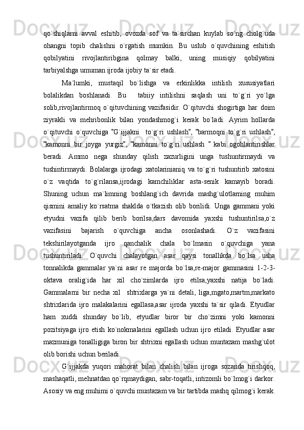 qo`shiqlarni   avval   eshitib,   ovozda   sof   va   ta`sirchan   kuylab   so`ng   cholg`uda
ohangni   topib   chalishni   o`rgatish   mumkin.   Bu   uslub   o`quvchining   eshitish
qobilyatini   rivojlantiribgina   qolmay   balki,   uning   musiqiy   qobilyatini
tarbiyalshga umuman ijroda ijobiy ta`sir etadi. 
Ma`lumki,   mustaqil   bo`lishga   va   erkinlikka   intilish   xususiyatlari
bolalikdan   boshlanadi.   Bu     tabiiy   intilishni   saqlash   uni   to`g`ri   yo`lga
solib,rivojlantirmoq   o`qituvchining   vazifasidir.   O`qituvchi   shogirtiga   har   doim
ziyrakli   va   mehribonlik   bilan   yondashmog`i   kerak   bo`ladi.   Ayrim   hollarda
o`qituvchi   o`quvchiga   G`ijjakni     to`g`ri   ushlash ,   barmoqni   to`g`ri   ushlash ,   
kamonni   bir   joyga   yurgiz ,   kamonni   to`g`ri   ushlash     kabi   ogohlantirishlar	
   
beradi.   Ammo   nega   shunday   qilish   zazurligini   unga   tushuntirmaydi   va
tushintirmaydi.   Bolalarga   ijrodagi   xatolarinianiq   va   to`g`ri   tushuntirib   xatosini
o`z   vaqtida   to`g`rilansa,ijrodagi   kamchiliklar   asta-senik   kamayib   boradi.
Shuning   uchun   ma`limning   boshlang`ich   davrida   mashg`ulotlarning   muhim
qismini   amaliy   ko`rsatma   shaklda   o`tkazish   olib   borilidi.   Unga   gammani   yoki
etyudni   vazifa   qilib   berib   borilsa,dars   davomida   yaxshi   tushuntirilsa,o`z
vazifasini   bajarish   o`quvchiga   ancha   osonlashadi.   O`z   vazifasini
tekshirilayotganda   ijro   qanchalik   chala   bo`lmasin   o`quvchiga   yana
tushuntiriladi.   O`quvchi   chalayotgan   asar   qaysi   tonallikda   bo`lsa   usha
tonnalikda   gammalar   ya`ni   asar   re   majorda   bo`lsa,re-major   gammasini   1-2-3-
oktava   oralig`ida   har   xil   cho`zimlarda   ijro   etilsa,yaxshi   natija   bo`ladi.
Gammalarni   bir   necha   xil     shtrixlarga   ya`ni   detali,   liga,mgato,martm,markato
shtrixlarida   ijro   malakalarini   egallasa,asar   ijroda   yaxshi   ta`sir   qiladi.   Etyudlar
ham   xuddi   shunday   bo`lib,   etyudlar   biror   bir   cho`zimni   yoki   kamonni
pozitsiyaga   ijro   etish   ko`nokmalarini   egallash   uchun   ijro   etiladi.   Etyudlar   asar
mazmuniga tonalligiga biron bir  shtrixni egallash  uchun muntazam  mashg`ulot
olib borishi uchun beriladi.
G`ijjakda   yuqori   mahorat   bilan   chalish   bilan   ijroga   sozanda   tirishqoq,
mashaqatli, mehnatdan qo`rqmaydigan, sabr-toqatli, intizomli bo`lmog`i darkor.
Asosiy va eng muhimi o`quvchi muntazam va bir tartibda mashq qilmog`i kerak. 