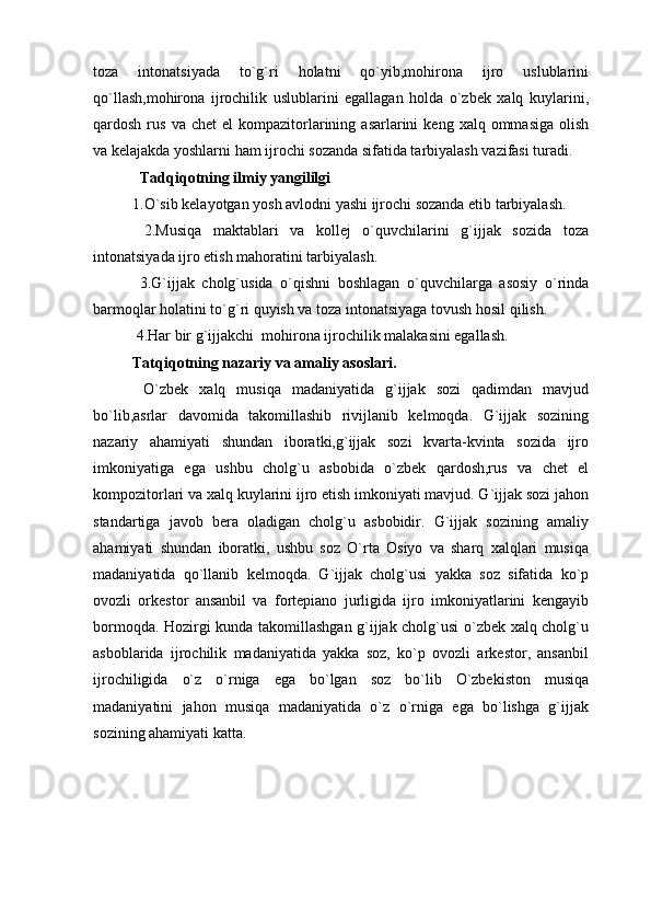 toza   intonatsiyada   to`g`ri   holatni   qo`yib,mohirona   ijro   uslublarini
qo`llash,mohirona   ijrochilik   uslublarini   egallagan   holda   o`zbek   xalq   kuylarini,
qardosh  rus  va  chet   el   kompazitorlarining  asarlarini   keng  xalq  ommasiga   olish
va kelajakda yoshlarni ham ijrochi sozanda sifatida tarbiyalash vazifasi turadi.
   Tadqiqotning ilmiy yangililgi 
1.O`sib kelayotgan yosh avlodni yashi ijrochi sozanda etib tarbiyalash.
  2.Musiqa   maktablari   va   kollej   o`quvchilarini   g`ijjak   sozida   toza
intonatsiyada ijro etish mahoratini tarbiyalash.
  3.G`ijjak   cholg`usida   o`qishni   boshlagan   o`quvchilarga   asosiy   o`rinda
barmoqlar holatini to`g`ri quyish va toza intonatsiyaga tovush hosil qilish.
  4.Har bir g`ijjakchi  mohirona ijrochilik malakasini egallash.
Tatqiqotning nazariy va amaliy asoslari.
  O`zbek   xalq   musiqa   madaniyatida   g`ijjak   sozi   qadimdan   mavjud
bo`lib,asrlar   davomida   takomillashib   rivijlanib   kelmoqda.   G`ijjak   sozining
nazariy   ahamiyati   shundan   iboratki,g`ijjak   sozi   kvarta-kvinta   sozida   ijro
imkoniyatiga   ega   ushbu   cholg`u   asbobida   o`zbek   qardosh,rus   va   chet   el
kompozitorlari va xalq kuylarini ijro etish imkoniyati mavjud. G`ijjak sozi jahon
standartiga   javob   bera   oladigan   cholg`u   asbobidir.   G`ijjak   sozining   amaliy
ahamiyati   shundan   iboratki,   ushbu   soz   O`rta   Osiyo   va   sharq   xalqlari   musiqa
madaniyatida   qo`llanib   kelmoqda.   G`ijjak   cholg`usi   yakka   soz   sifatida   ko`p
ovozli   orkestor   ansanbil   va   fortepiano   jurligida   ijro   imkoniyatlarini   kengayib
bormoqda. Hozirgi kunda takomillashgan g`ijjak cholg`usi o`zbek xalq cholg`u
asboblarida   ijrochilik   madaniyatida   yakka   soz,   ko`p   ovozli   arkestor,   ansanbil
ijrochiligida   o`z   o`rniga   ega   bo`lgan   soz   bo`lib   O`zbekiston   musiqa
madaniyatini   jahon   musiqa   madaniyatida   o`z   o`rniga   ega   bo`lishga   g`ijjak
sozining ahamiyati katta. 