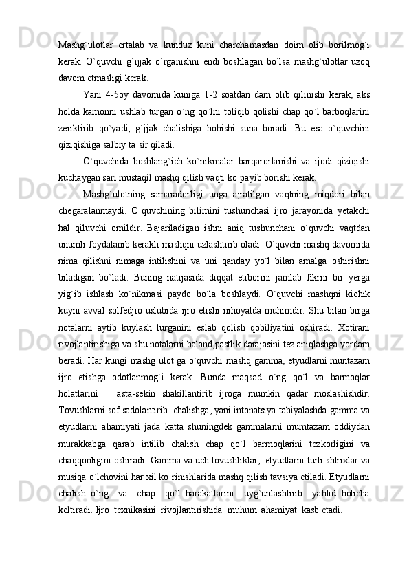 Mashg`ulotlar   ertalab   va   kunduz   kuni   charchamasdan   doim   olib   borilmog`i
kerak.   O`quvchi   g`ijjak   o`rganishni   endi   boshlagan   bo`lsa   mashg`ulotlar   uzoq
davom etmasligi kerak. 
Yani   4-5oy   davomida   kuniga   1-2   soatdan   dam   olib   qilinishi   kerak,   aks
holda kamonni   ushlab  turgan  o`ng qo`lni  toliqib qolishi  chap  qo`l   barboqlarini
zeriktirib   qo`yadi,   g`jjak   chalishiga   hohishi   suna   boradi.   Bu   esa   o`quvchini
qiziqishiga salbiy ta`sir qiladi.
O`quvchida   boshlang`ich   ko`nikmalar   barqarorlanishi   va   ijodi   qiziqishi
kuchaygan sari mustaqil mashq qilish vaqti ko`payib borishi kerak. 
Mashg`ulotning   samaradorligi   unga   ajratilgan   vaqtning   miqdori   bilan
chegaralanmaydi.   O`quvchining   bilimini   tushunchasi   ijro   jarayonida   yetakchi
hal   qiluvchi   omildir.   Bajariladigan   ishni   aniq   tushunchani   o`quvchi   vaqtdan
unumli foydalanib kerakli mashqni uzlashtirib oladi. O`quvchi mashq davomida
nima   qilishni   nimaga   intilishini   va   uni   qanday   yo`l   bilan   amalga   oshirishni
biladigan   bo`ladi.   Buning   natijasida   diqqat   etiborini   jamlab   fikrni   bir   yerga
yig`ib   ishlash   ko`nikmasi   paydo   bo`la   boshlaydi.   O`quvchi   mashqni   kichik
kuyni   avval   solfedjio   uslubida   ijro   etishi   nihoyatda   muhimdir.   Shu   bilan   birga
notalarni   aytib   kuylash   lurganini   eslab   qolish   qobiliyatini   oshiradi.   Xotirani
rivojlantirishiga va shu notalarni baland,pastlik darajasini tez aniqlashga yordam
beradi. Har kungi mashg`ulot ga o`quvchi mashq gamma, etyudlarni muntazam
ijro   etishga   odotlanmog`i   kerak.   Bunda   maqsad   o`ng   qo`l   va   barmoqlar
holatlarini       asta-sekin   shakillantirib   ijroga   mumkin   qadar   moslashishdir.
Tovushlarni sof sadolantirib  chalishga, yani intonatsiya tabiyalashda gamma va
etyudlarni   ahamiyati   jada   katta   shuningdek   gammalarni   mumtazam   oddiydan
murakkabga   qarab   intilib   chalish   chap   qo`l   barmoqlarini   tezkorligini   va
chaqqonligini oshiradi. Gamma va uch tovushliklar,  etyudlarni turli shtrixlar va
musiqa o`lchovini har xil ko`rinishlarida mashq qilish tavsiya etiladi. Etyudlarni
chalish   o`ng     va     chap     qo`l   harakatlarini     uyg`unlashtirib     yahlid   holicha
keltiradi. Ijro  texnikasini  rivojlantirishida  muhum  ahamiyat  kasb etadi.  